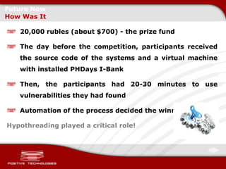 Future Now
How Was It

   20,000 rubles (about $700) - the prize fund

   The day before the competition, participants received
   the source code of the systems and a virtual machine
   with installed PHDays I-Bank

   Then, the participants had 20-30 minutes to use
   vulnerabilities they had found

   Automation of the process decided the winning side.

Hypothreading played a critical role!
 