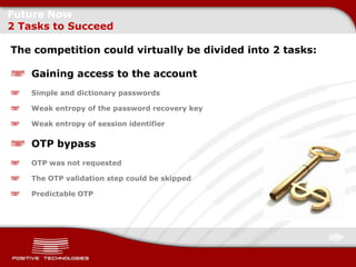 Future Now
2 Tasks to Succeed

The competition could virtually be divided into 2 tasks:

    Gaining access to the account
    Simple and dictionary passwords

    Weak entropy of the password recovery key

    Weak entropy of session identifier


    OTP bypass
    OTP was not requested

    The OTP validation step could be skipped

    Predictable OTP
 