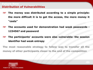 Future Now
Distribution of Vulnerabilities

    The money was distributed according to a simple principle:
    the more difficult it is to get the access, the more money it
    "costs"

    The accounts used for demonstration had weak passwords -
    1234567 and password

    The participants' accounts were also vulnerable: the session
    identifier had weak entropy

The most reasonable strategy to follow was to transfer all the
money of other participants closer to the end of the competition
 
