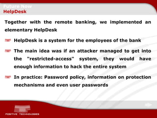Future Now
HelpDesk

Together with the remote banking, we implemented an
elementary HelpDesk

   HelpDesk is a system for the employees of the bank

   The main idea was if an attacker managed to get into
   the   "restricted-access"   system,   they   would   have
   enough information to hack the entire system

   In practice: Password policy, information on protection
   mechanisms and even user passwords
 