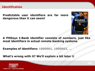 Future Now
Identification


Predictable user identifiers are far more
dangerous than it can seem!




A PHDays I-Bank identifier consists of numbers, just like
most identifiers in actual remote banking systems

Examples of identifiers: 1000001, 1000002, …

What’s wrong with it? We'll explain a bit later 
 