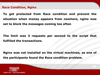Future Now
Race Condition, Nginx

To get protected from Race condition and prevent the
situation when money appears from nowhere, nginx was
set to block the messages coming too often



The limit was 3 requests per second to the script that
fulfilled the transactions.



Nginx was not installed on the virtual machines, so one of
the participants found the Race condition problem.
 