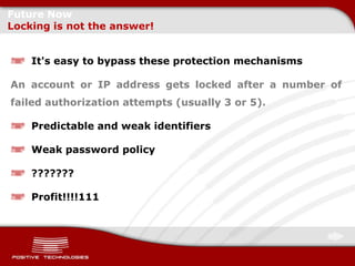 Future Now
Locking is not the answer!


    It's easy to bypass these protection mechanisms

An account or IP address gets locked after a number of
failed authorization attempts (usually 3 or 5).

    Predictable and weak identifiers

    Weak password policy

    ???????

    Profit!!!!111
 