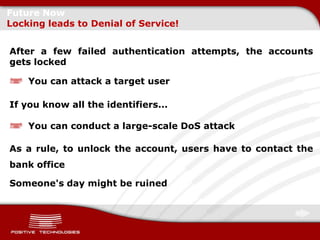 Future Now
Locking leads to Denial of Service!


After a few failed authentication attempts, the accounts
gets locked

    You can attack a target user

If you know all the identifiers...

    You can conduct a large-scale DoS attack

As a rule, to unlock the account, users have to contact the
bank office

Someone's day might be ruined
 