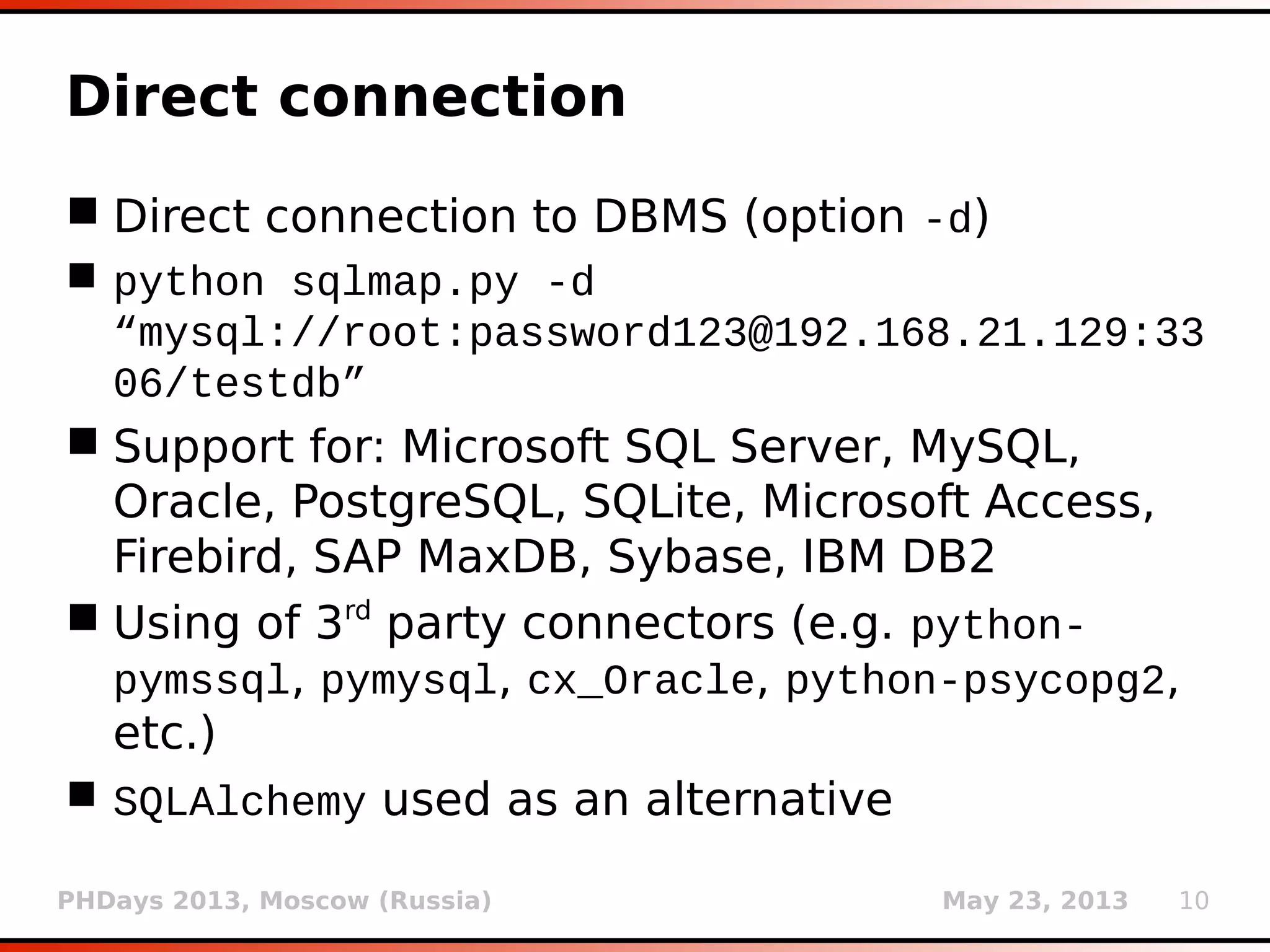 PHDays 2013, Moscow (Russia) May 23, 2013 10
Direct connection
 Direct connection to DBMS (option -d)
 python sqlmap.py -d
“mysql://root:password123@192.168.21.129:33
06/testdb”
 Support for: Microsoft SQL Server, MySQL,
Oracle, PostgreSQL, SQLite, Microsoft Access,
Firebird, SAP MaxDB, Sybase, IBM DB2
 Using of 3rd
party connectors (e.g. python-
pymssql, pymysql, cx_Oracle, python-psycopg2,
etc.)
 SQLAlchemy used as an alternative
 