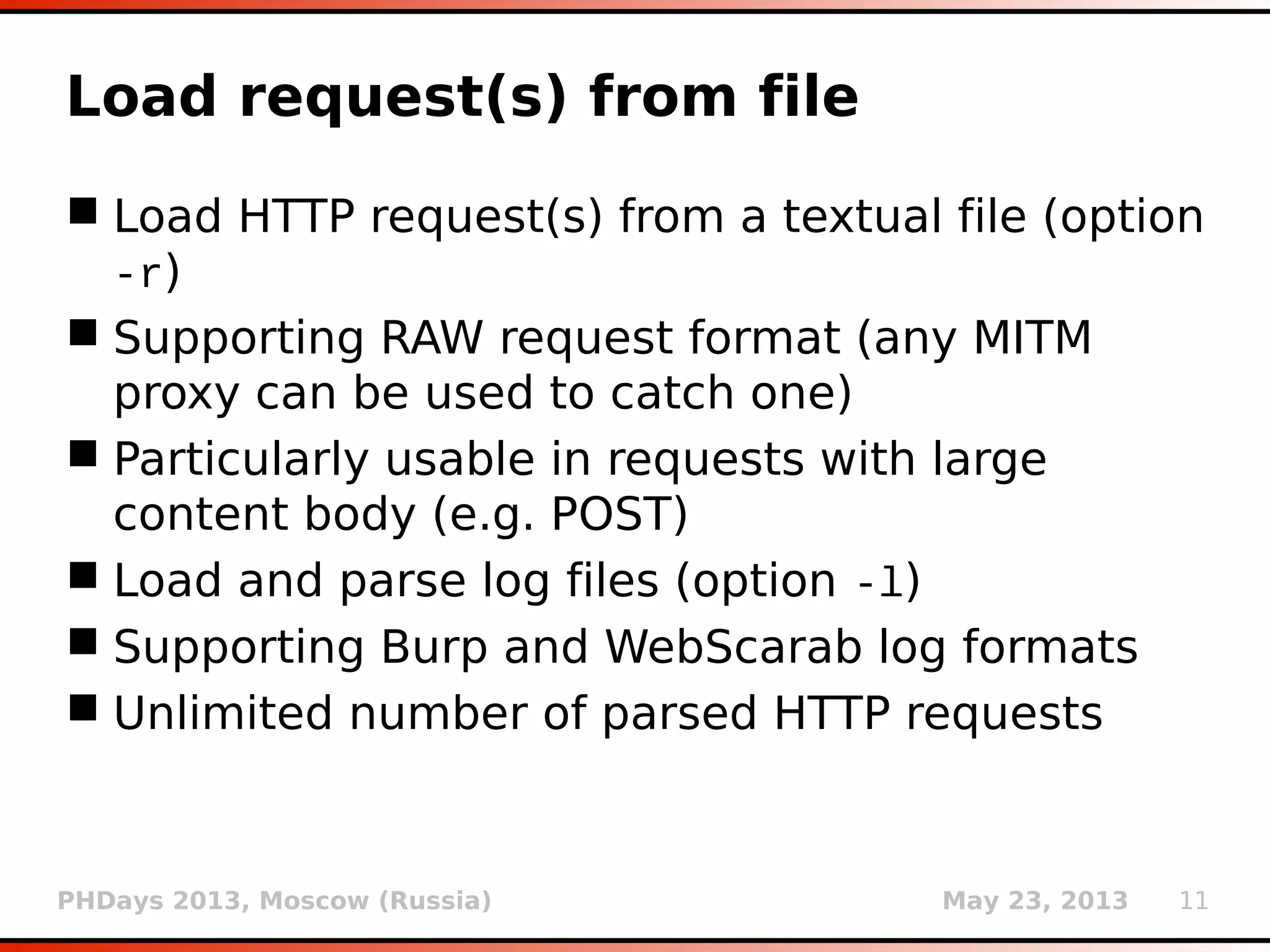 PHDays 2013, Moscow (Russia) May 23, 2013 11
Load request(s) from file
 Load HTTP request(s) from a textual file (option
-r)
 Supporting RAW request format (any MITM
proxy can be used to catch one)
 Particularly usable in requests with large
content body (e.g. POST)
 Load and parse log files (option -l)
 Supporting Burp and WebScarab log formats
 Unlimited number of parsed HTTP requests
(using only unique ones)
 