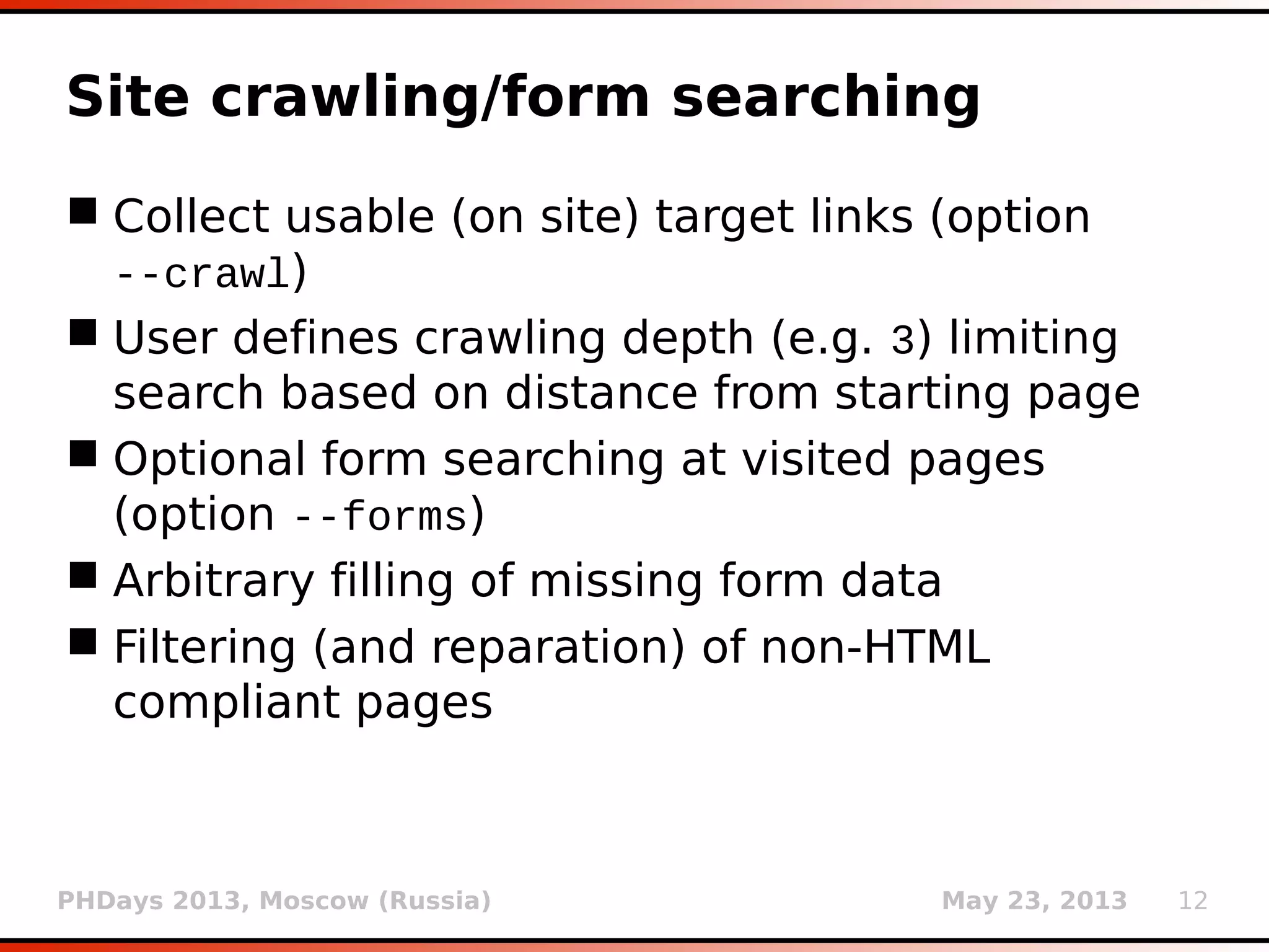 PHDays 2013, Moscow (Russia) May 23, 2013 12
Content type detection
 Automatic detection of (specialized) request
content types
 Supporting SOAP, JSON and (generic) XML
 For example:
--data="{ "pid": 4412, "id":
1, "action": "do"}"
--data="<request><pid>4412</pid>
<id>1</id><action>do</action></request>"
 Appropriate exploitation of parameter values
 In case of non-supported format(s), custom
injection mark (*) can be used
 