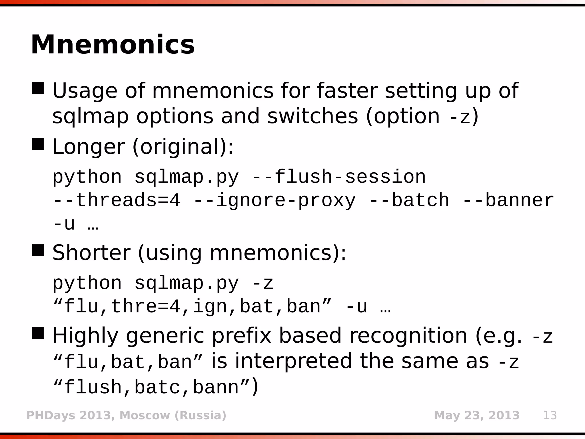 PHDays 2013, Moscow (Russia) May 23, 2013 13
Site crawling/form searching
 Collect usable (on site) target links (option
--crawl)
 User defines crawling depth (e.g. 3) limiting
search based on distance from starting page
 Optional form searching at visited pages
(switch --forms)
 Arbitrary filling of missing form data
 Reparation of non-HTML compliant pages for
easier processing
 