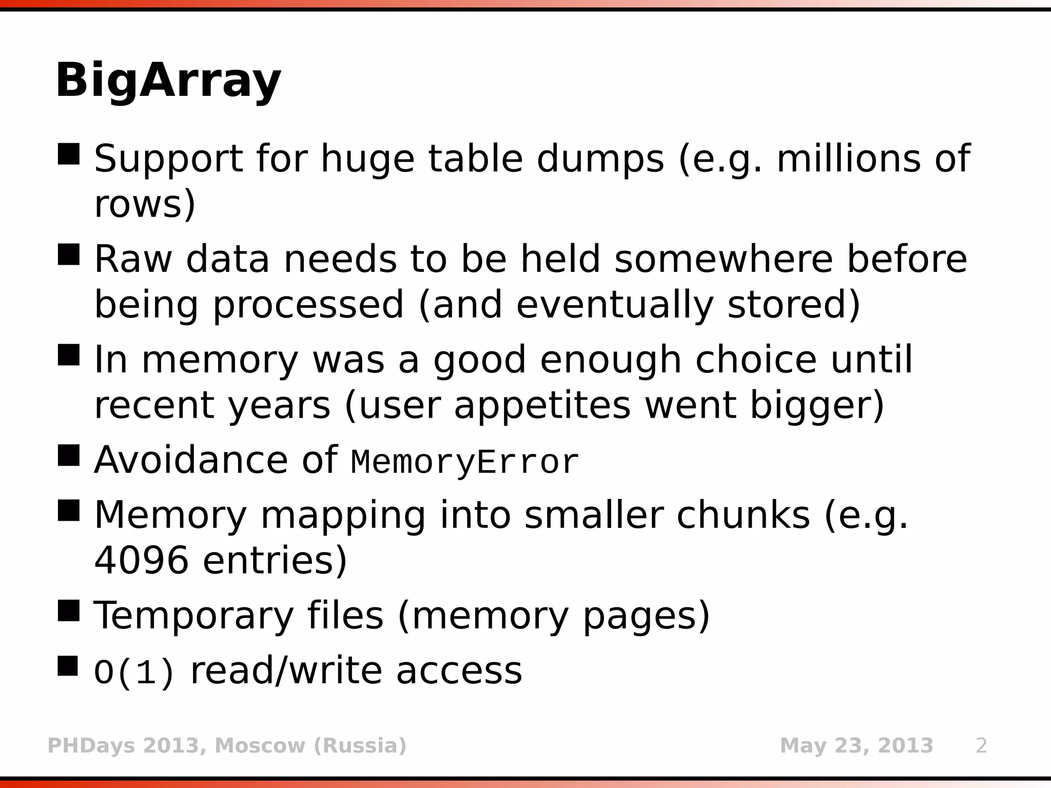 PHDays 2013, Moscow (Russia) May 23, 2013 2
BigArray
 Support for huge table dumps (e.g. millions of
rows)
 Raw data needs to be held somewhere before
being processed (and eventually stored)
 In-memory was a good enough choice until
recent years (user appetites went bigger)
 Avoidance of MemoryError
 Memory mapping into smaller chunks/pages
(e.g. 4096 entries)
 Temporary files are used for storing chunks
 O(1) read/write access (page table principle)
 