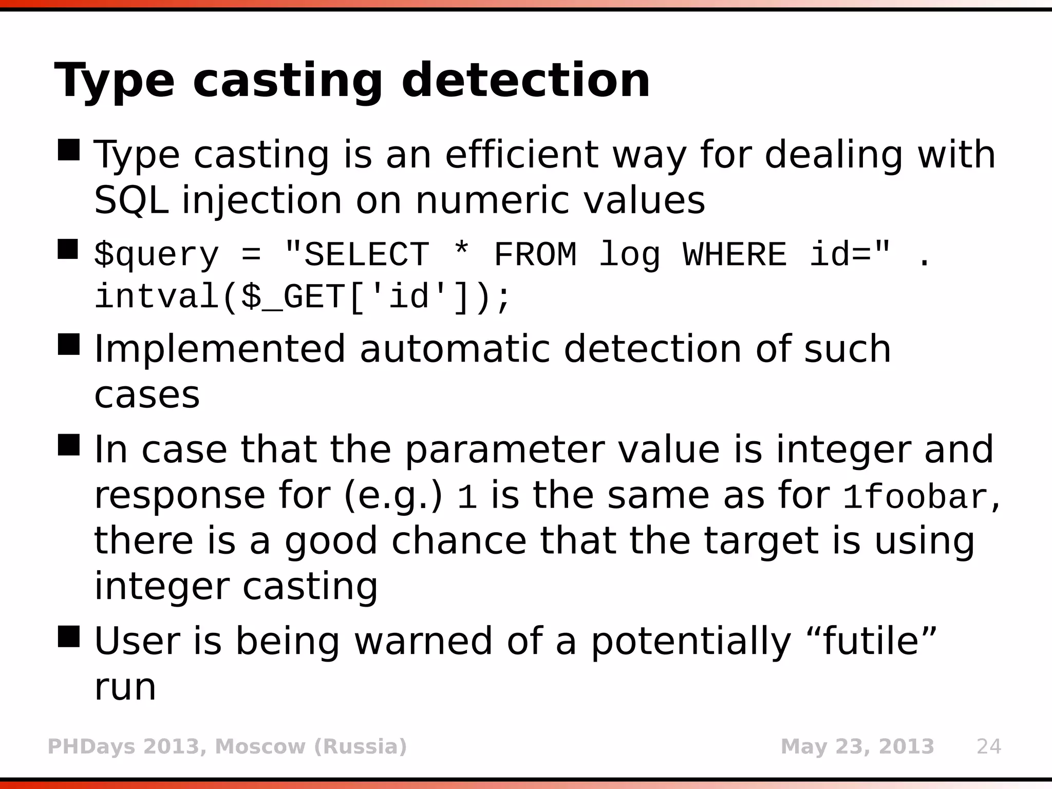PHDays 2013, Moscow (Russia) May 23, 2013 24
Heuristic SQL injection checks
 Recognition of the backend DBMS if error
message can be provoked with arbitrary invalid
SQL sequence (e.g. ())'”(''”')
 In case that the parameter value is integer and
response for (e.g.) 1 is the same as for (2-1),
there is a good chance that the target is
vulnerable
 In case of detected boolean-based blind
technique, DBMS specific queries are used (e.g.
(SELECT 0x616263)=0x616263) to potentially
move focus to a particular DBMS in further
tests
 