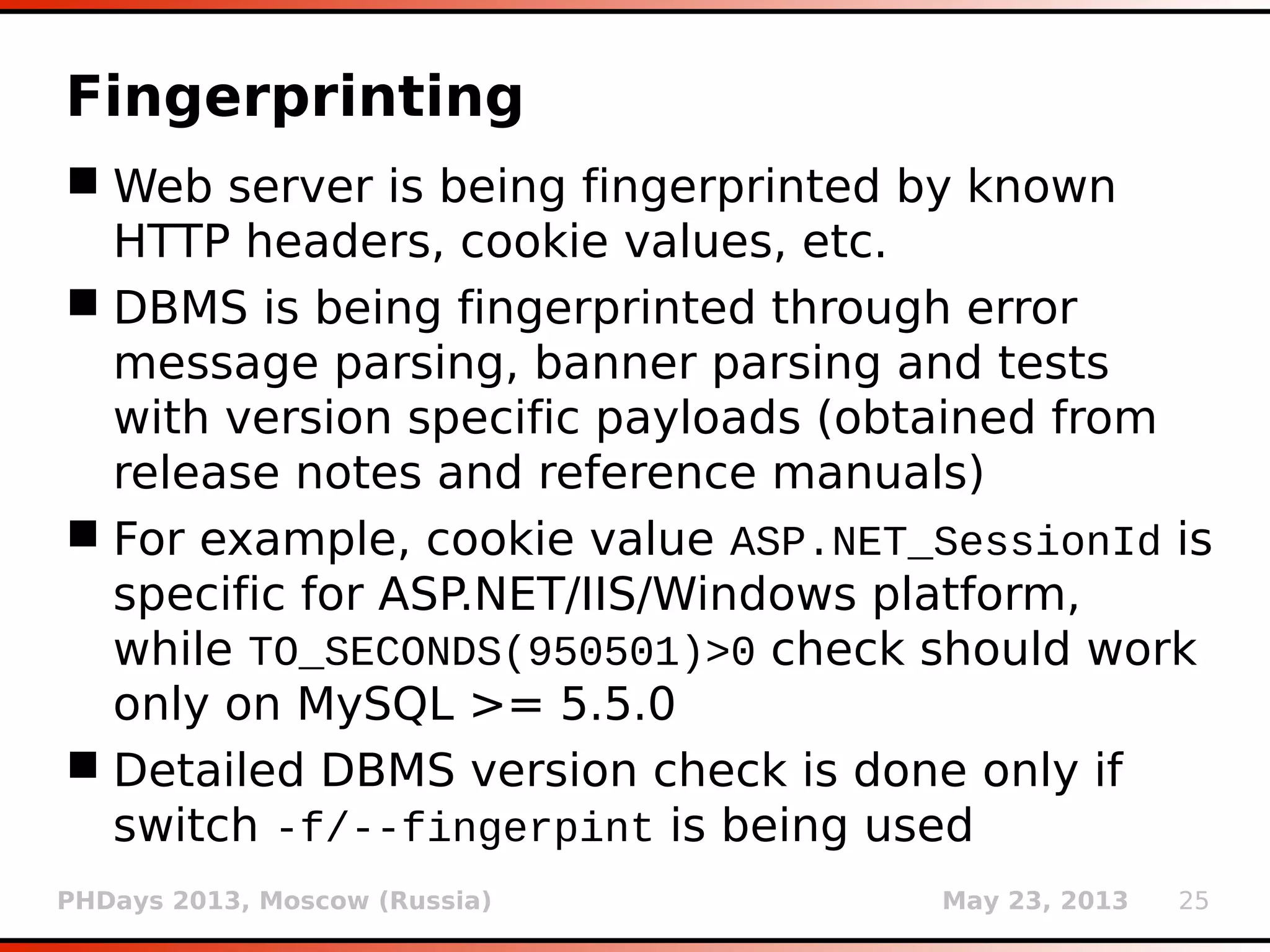 PHDays 2013, Moscow (Russia) May 23, 2013 25
Type casting detection
 Type casting is an efficient way for dealing with
SQL injection on numeric values
 $query = "SELECT * FROM log WHERE id=" .
intval($_GET['id']);
 Implemented automatic detection of such
cases
 In case that the parameter value is integer and
response for (e.g.) 1 is the same as for 1foobar,
there is a good chance that the target is using
integer casting
 User is warned of a potentially “futile” run
 