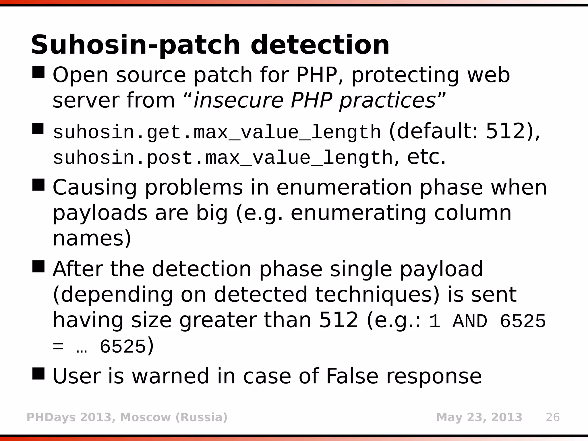 PHDays 2013, Moscow (Russia) May 23, 2013 26
Fingerprinting
 Web server is being fingerprinted by known
HTTP headers, cookie values, etc.
 DBMS is being fingerprinted through error
message parsing, banner parsing and tests
with version specific payloads (obtained from
release notes and reference manuals)
 For example, cookie value ASP.NET_SessionId is
specific for ASP.NET/IIS/Windows platform,
while TO_SECONDS(950501)>0 check should work
only on MySQL >= 5.5.0
 Detailed DBMS version check is done only if
switch -f/--fingerpint is used
 