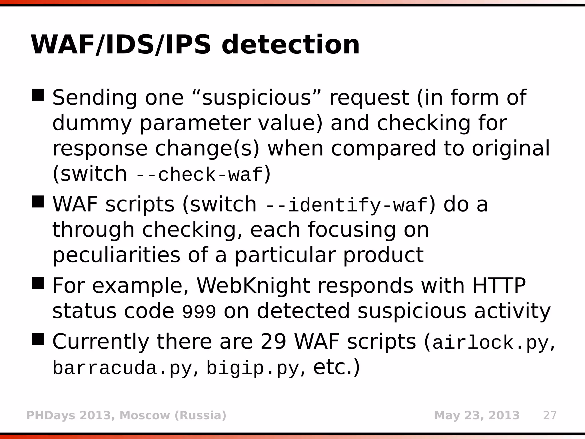 PHDays 2013, Moscow (Russia) May 23, 2013 27
Suhosin-patch detection
 Open source patch for PHP, protecting web
server from “insecure PHP practices”
 suhosin.get.max_value_length (default: 512),
suhosin.post.max_value_length, etc.
 Causing problems in enumeration phase when
payloads are big (e.g. enumerating column
names)
 After the detection phase single payload
(depending on detected techniques) is sent
having size greater than 512 (e.g. 1 AND 6525
= … 6525)
 User is warned in case of False response
 