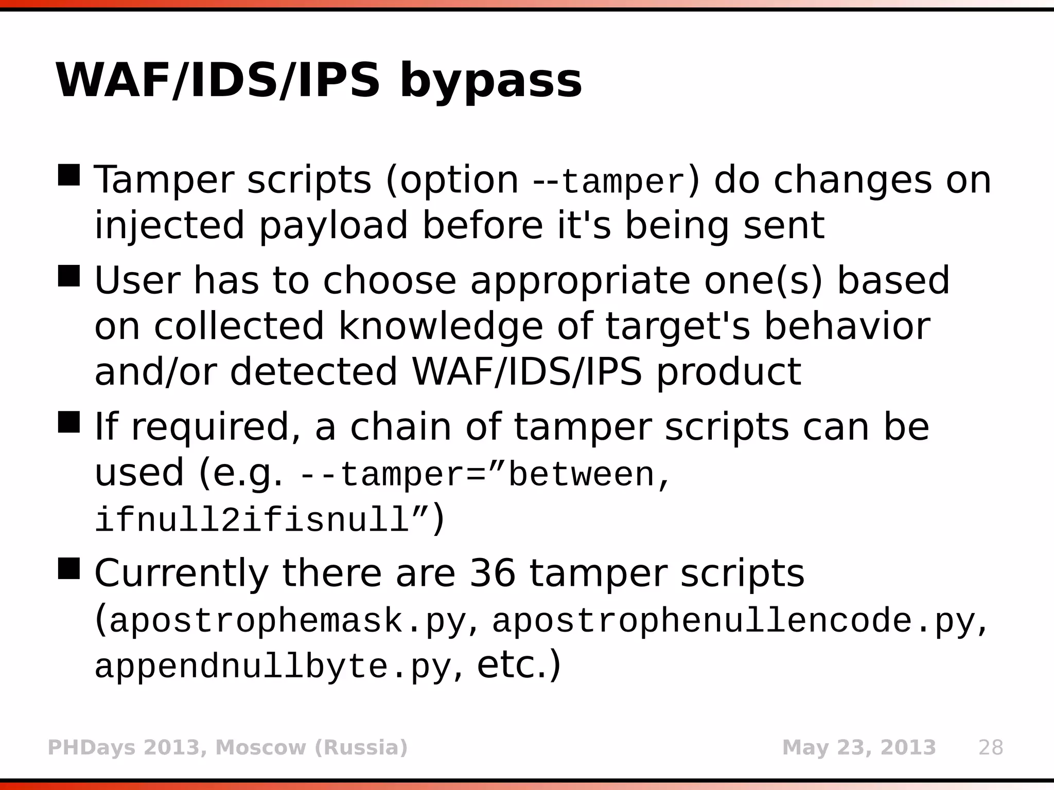 PHDays 2013, Moscow (Russia) May 23, 2013 28
WAF/IDS/IPS detection
 Sending one “suspicious” request (in form of
dummy parameter value) and checking for
response change(s) when compared to original
(switch --check-waf)
 WAF scripts (switch --identify-waf) do a
through checking, each focusing on
peculiarities of a particular product
 For example, WebKnight responds with HTTP
status code 999 on detected suspicious activity
 Currently there are 29 WAF scripts (airlock.py,
barracuda.py, bigip.py, etc.)
 