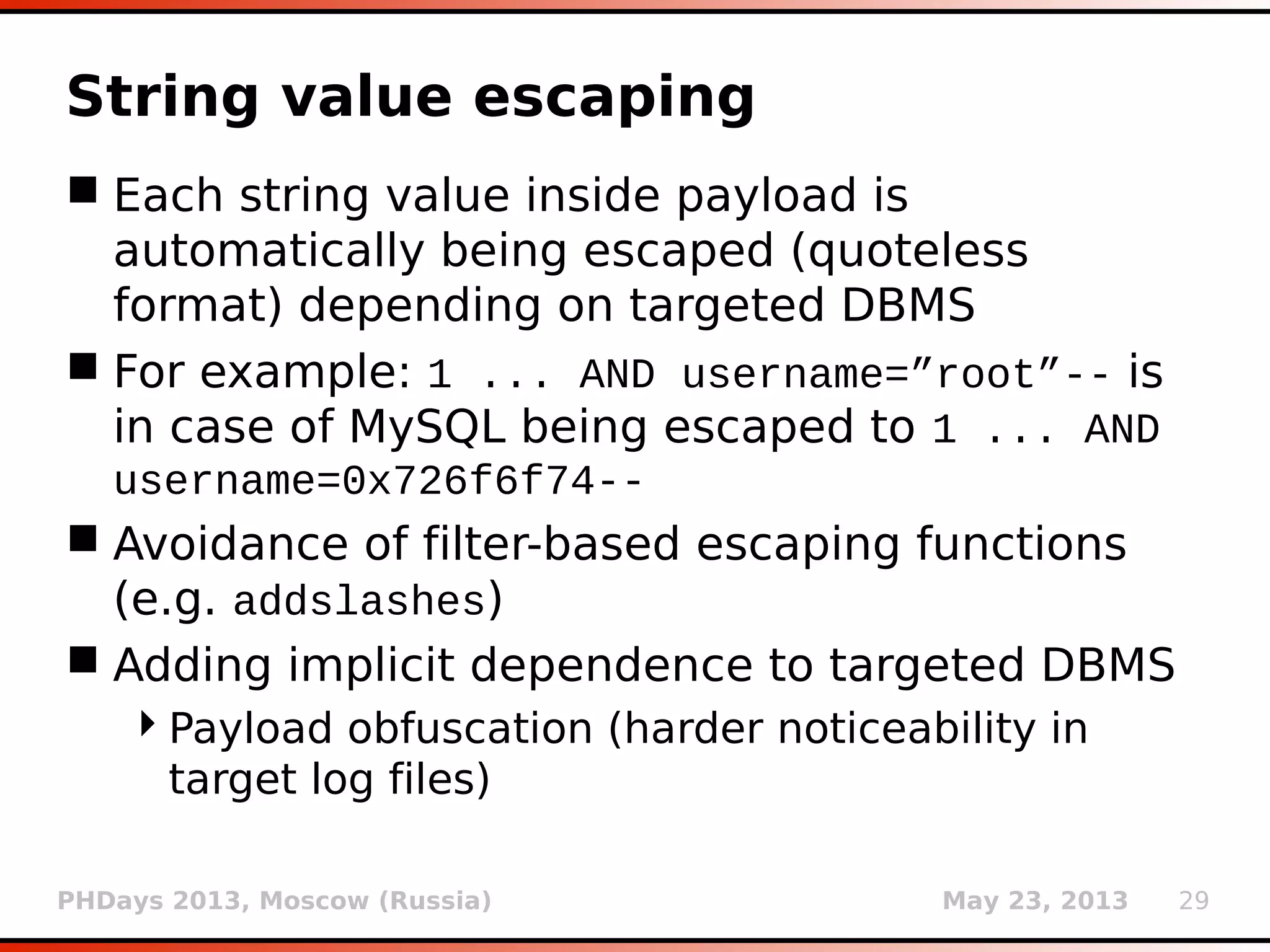 PHDays 2013, Moscow (Russia) May 23, 2013 29
WAF/IDS/IPS bypass
 Tamper scripts (option --tamper) do changes on
injected payload before it's being sent
 User has to choose appropriate one(s) based
on collected knowledge of target's behavior
and/or detected WAF/IDS/IPS product
 If required, a chain of tamper scripts can be
used (e.g. --tamper=”between,
ifnull2ifisnull”)
 Currently there are 36 tamper scripts
(apostrophemask.py, apostrophenullencode.py,
appendnullbyte.py, etc.)
 