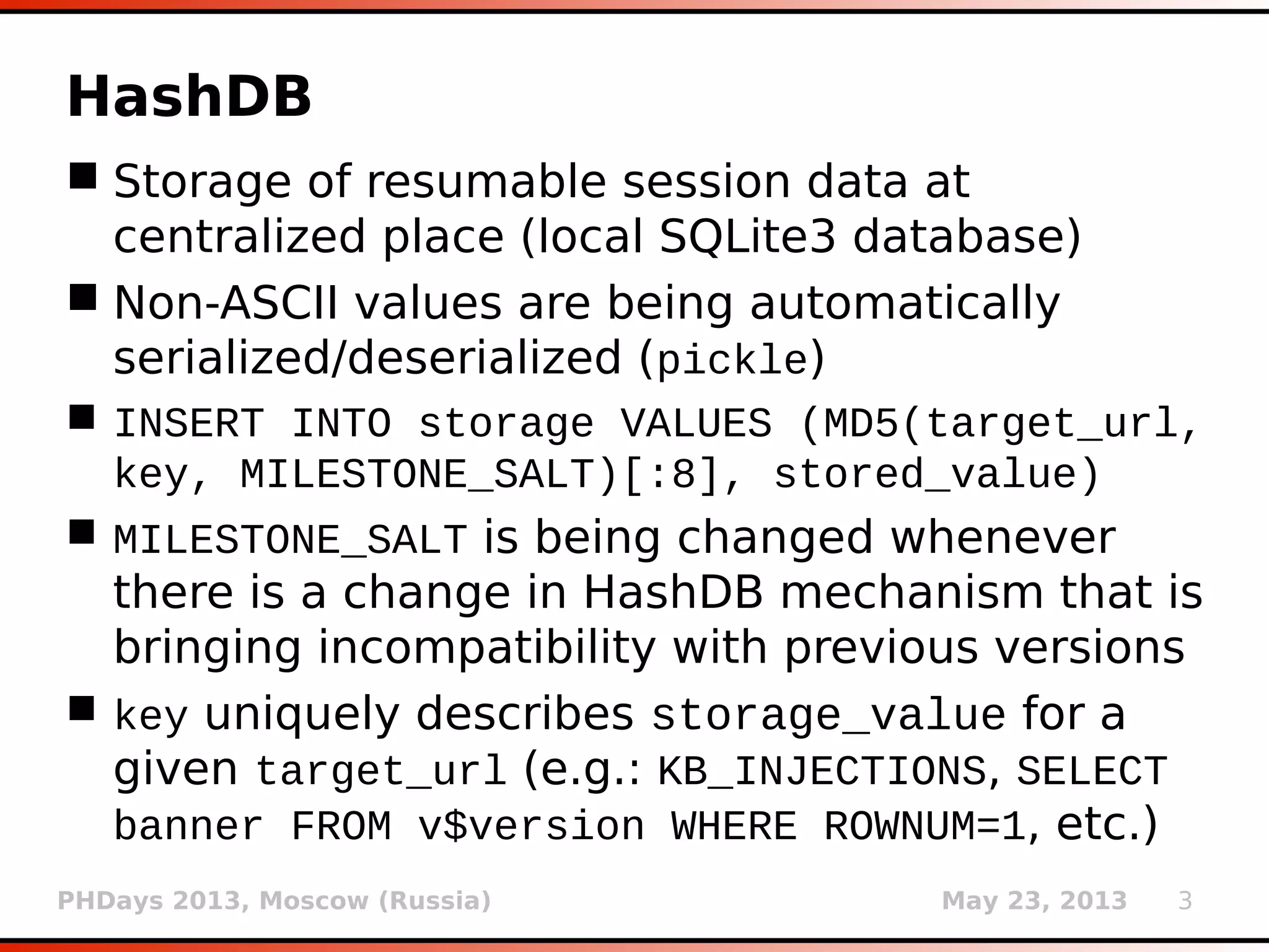 PHDays 2013, Moscow (Russia) May 23, 2013 3
HashDB
 Storage of resumable session data at
centralized place (local SQLite3 database)
 Non-ASCII values are automatically
serialized/deserialized (pickle)
 INSERT INTO storage VALUES
(LONG(MD5(target_url || key ||
MILESTONE_SALT)[:8]), stored_value)
 MILESTONE_SALT is changed whenever there is a
change in HashDB mechanism that is bringing
incompatibility with previous versions
 key uniquely describes storage_value for a
given target_url (e.g.: KB_INJECTIONS, SELECT
banner FROM v$version WHERE ROWNUM=1, etc.)
 