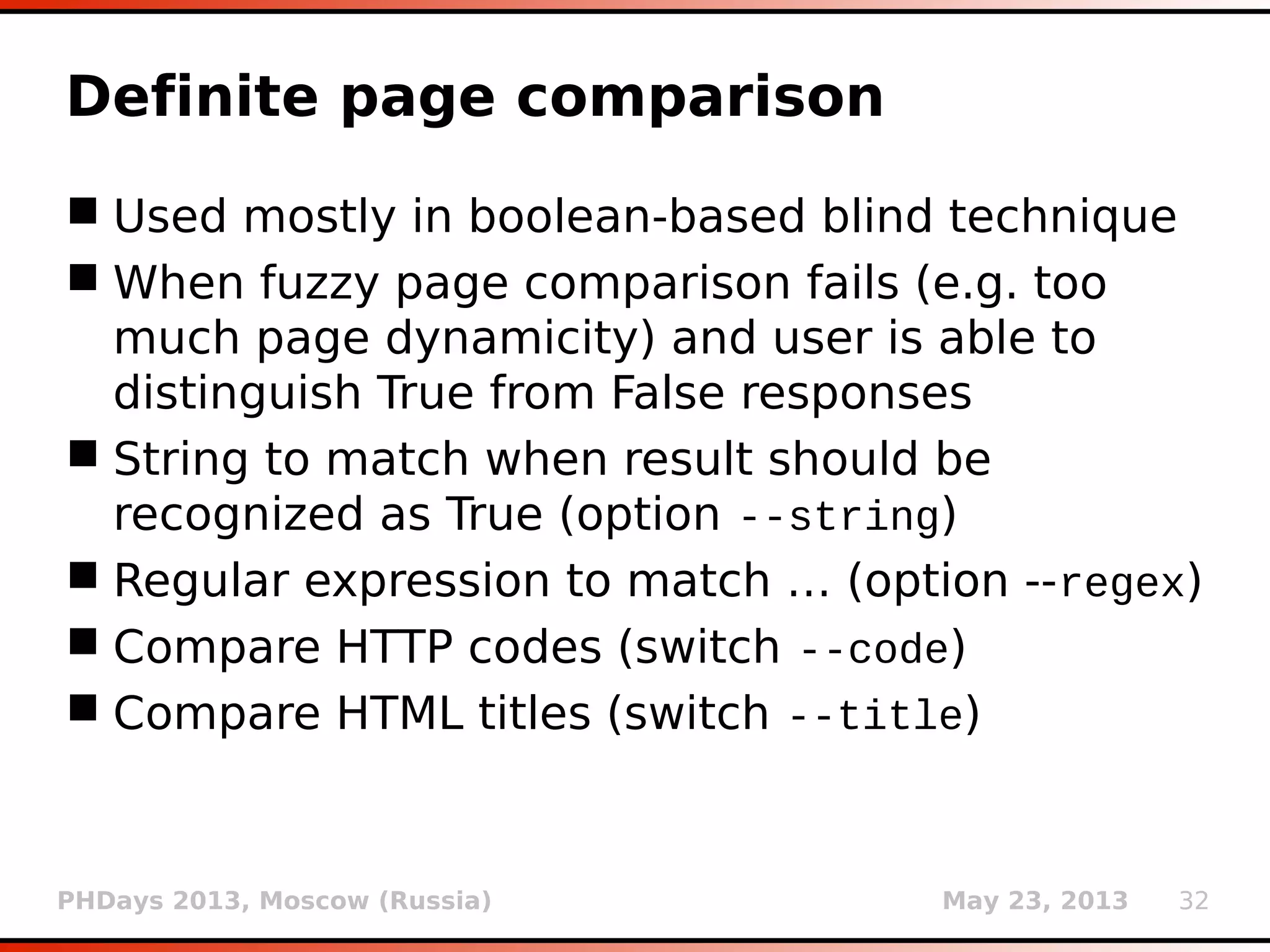 PHDays 2013, Moscow (Russia) May 23, 2013 32
Fuzzy page comparison
 Used (mostly) in boolean-based blind
technique
 Gestalt pattern matching (Ratcliff-Obershelp
algorithm)
 Supported by standard Python module difflib
 Class SequenceMatcher
 Method ratio() (or faster quick_ratio())
giving a measure of the sequences’ similarity
as a float in range [0, 1]
 True result if ratio() > 0.98 when compared
with original page
 