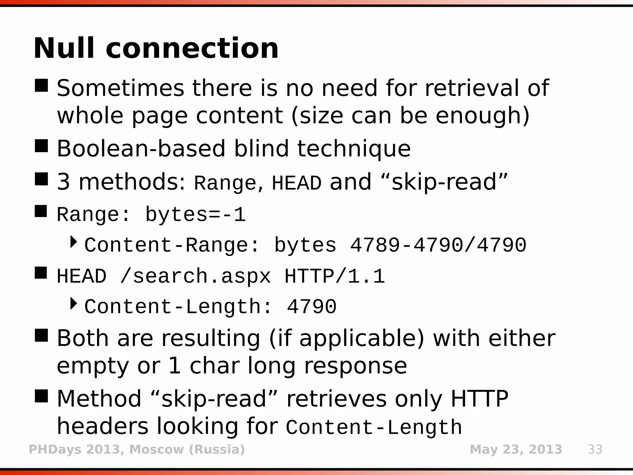 PHDays 2013, Moscow (Russia) May 23, 2013 33
Definite page comparison
 Used mostly in boolean-based blind technique
 When fuzzy page comparison fails (e.g. too
much page dynamicity) and user is able to
distinguish True from False responses by
himself (non-n**b)
 String to match when result should be
recognized as True (option --string)
 Regular expression to match … (option --regex)
 Compare HTTP codes (switch --code)
 Compare HTML titles (switch --title)
 