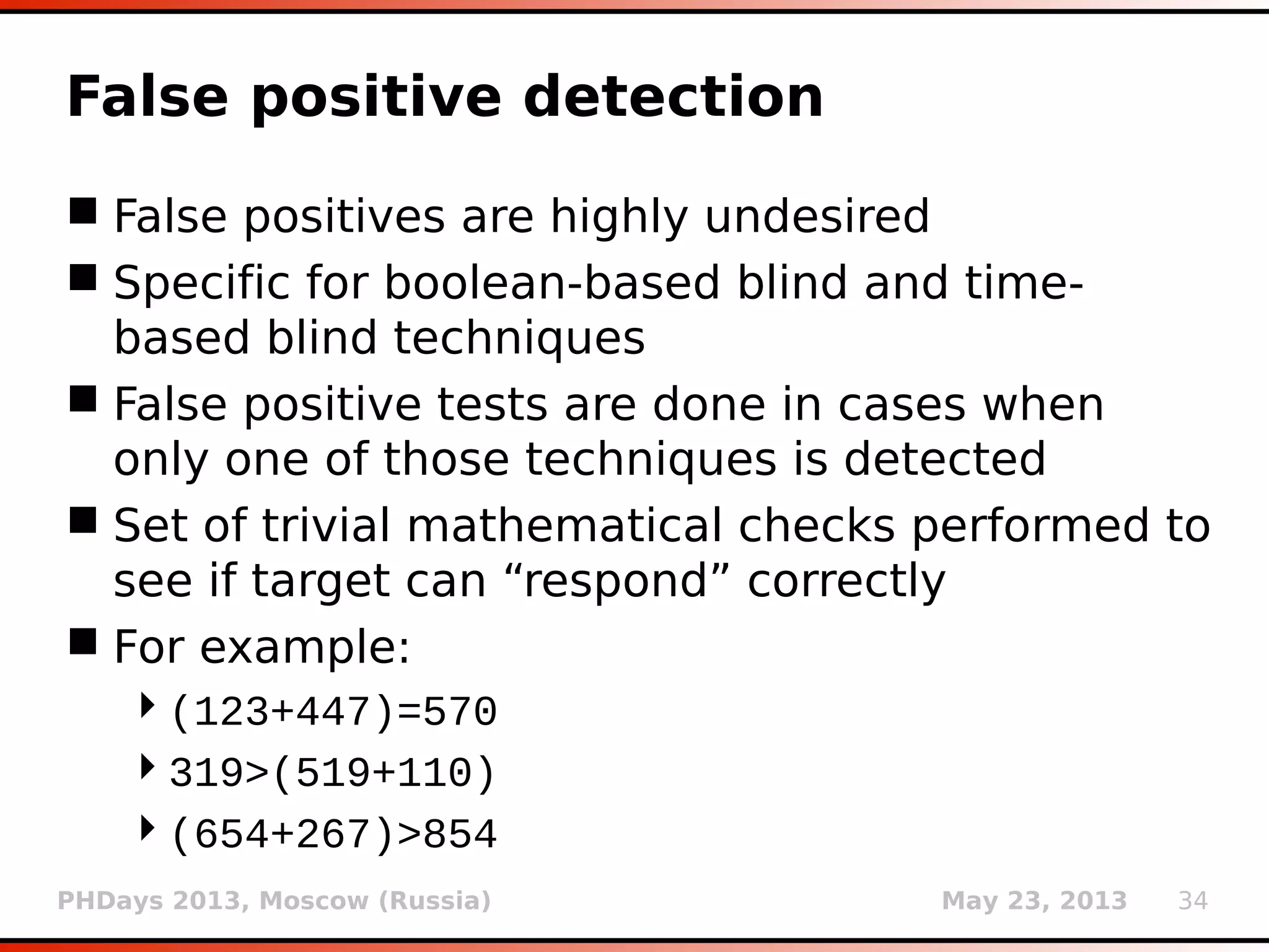 PHDays 2013, Moscow (Russia) May 23, 2013 34
Null connection
 Sometimes there is no need for retrieval of
whole page content (size can be enough)
 Boolean-based blind technique
 3 methods: Range, HEAD and “skip-read”
 Range: bytes=-1
Content-Range: bytes 4789-4790/4790
 HEAD /search.aspx HTTP/1.1
Content-Length: 4790
 Both are resulting (if applicable) with either
empty or 1 char long response
 Method “skip-read” retrieves only HTTP
headers looking for Content-Length
 