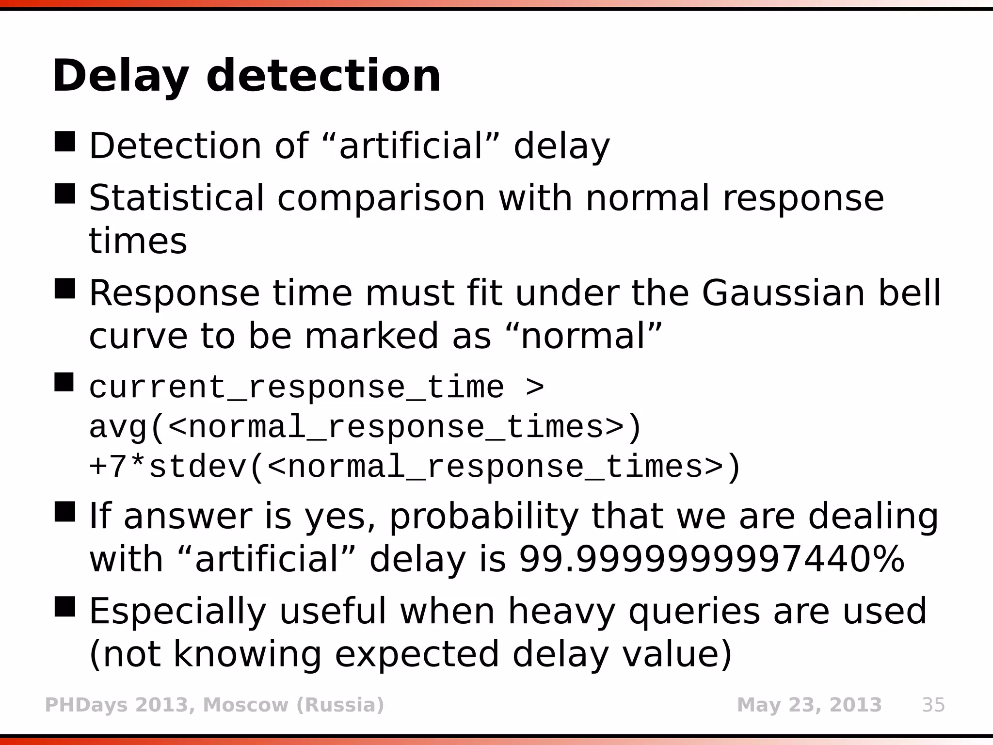 PHDays 2013, Moscow (Russia) May 23, 2013 35
False positive detection
 False positives are highly undesirable
 Specific for boolean-based blind and time-
based blind techniques
 False positive tests are done in cases when
only one of those techniques is detected
 Set of trivial mathematical checks performed to
see if target can “respond” correctly
 For example:
(123+447)=570
319>(519+110)
(654+267)>854
 