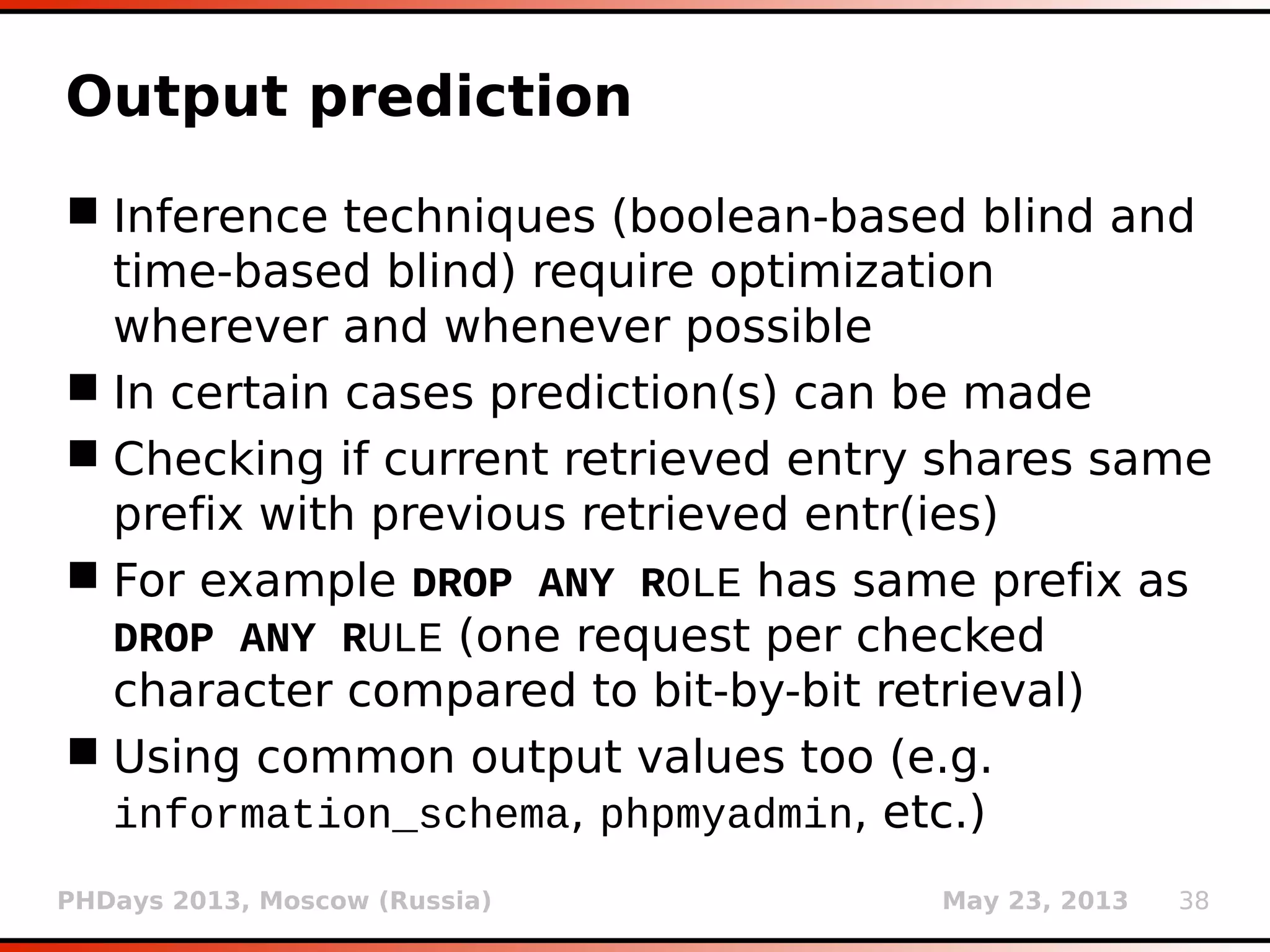 PHDays 2013, Moscow (Russia) May 23, 2013 38
UNION query column #
 UNION query requires knowledge of number of
columns (N) for vulnerable SQL statement
 Two methods used: ORDER BY and statistical
(same principle as in delay detection)
 ORDER BY N+1 should respond noticeably
different (preferably with error message) than
for ORDER BY N (binary searched)
 In statistical method responses for candidates
(UNION SELECT NULL, NULL,...) are compared
to original (not injected) response
 Right one is the one that seems “not normal”
(having ratio outside the Gaussian bell curve)
 