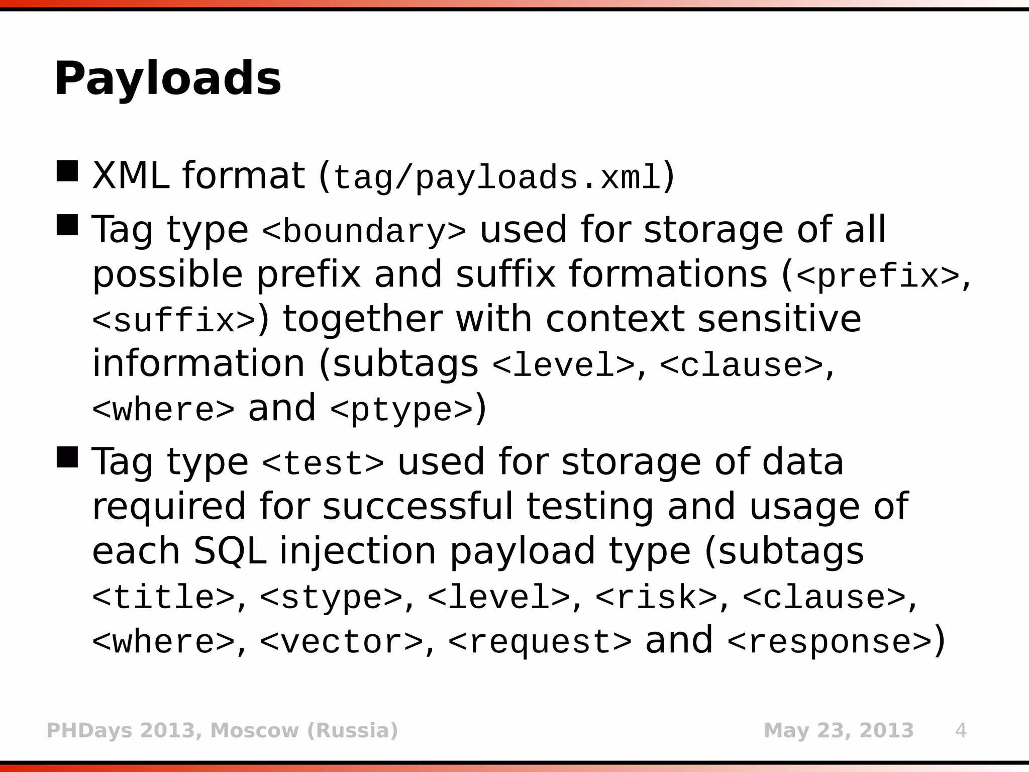 PHDays 2013, Moscow (Russia) May 23, 2013 4
Payloads
 XML format (xml/payloads.xml)
 Tag type <boundary> used for storage of all
possible prefix and suffix formations (<prefix>,
<suffix>) together with context sensitive
information (subtags <level>, <clause>,
<where> and <ptype>)
 Tag type <test> used for storage of data
required for successful testing and usage of
each SQL injection payload type (subtags
<title>, <stype>, <level>, <risk>, <clause>,
<where>, <vector>, <request> and <response>)
 