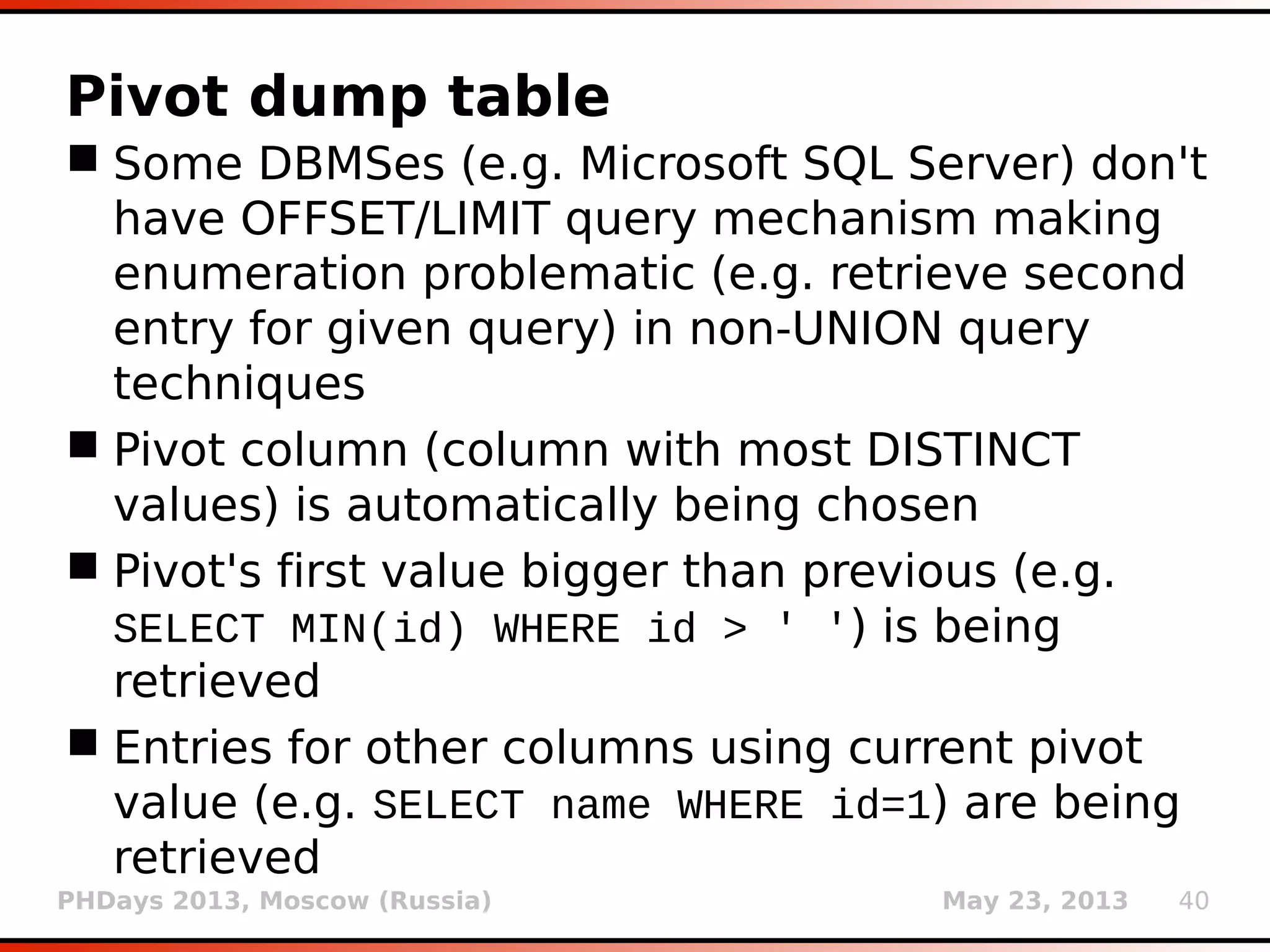 PHDays 2013, Moscow (Russia) May 23, 2013 40
Brute forcing identifier names
 In case of missing schema (e.g. deleted
information_schema) brute force search is
required (e.g. 1=(SELECT 1 FROM users))
 Searching for common table names (switch
--common-tables)
 Searching for common column names (switch
--common-columns)
 Conducted automated search and parsing of
resulting SQL files for chosen Google dorks
(e.g. ext:sql “CREATE TABLE”)
 Collected most frequent 3.3K table names and
2.5K column names
 