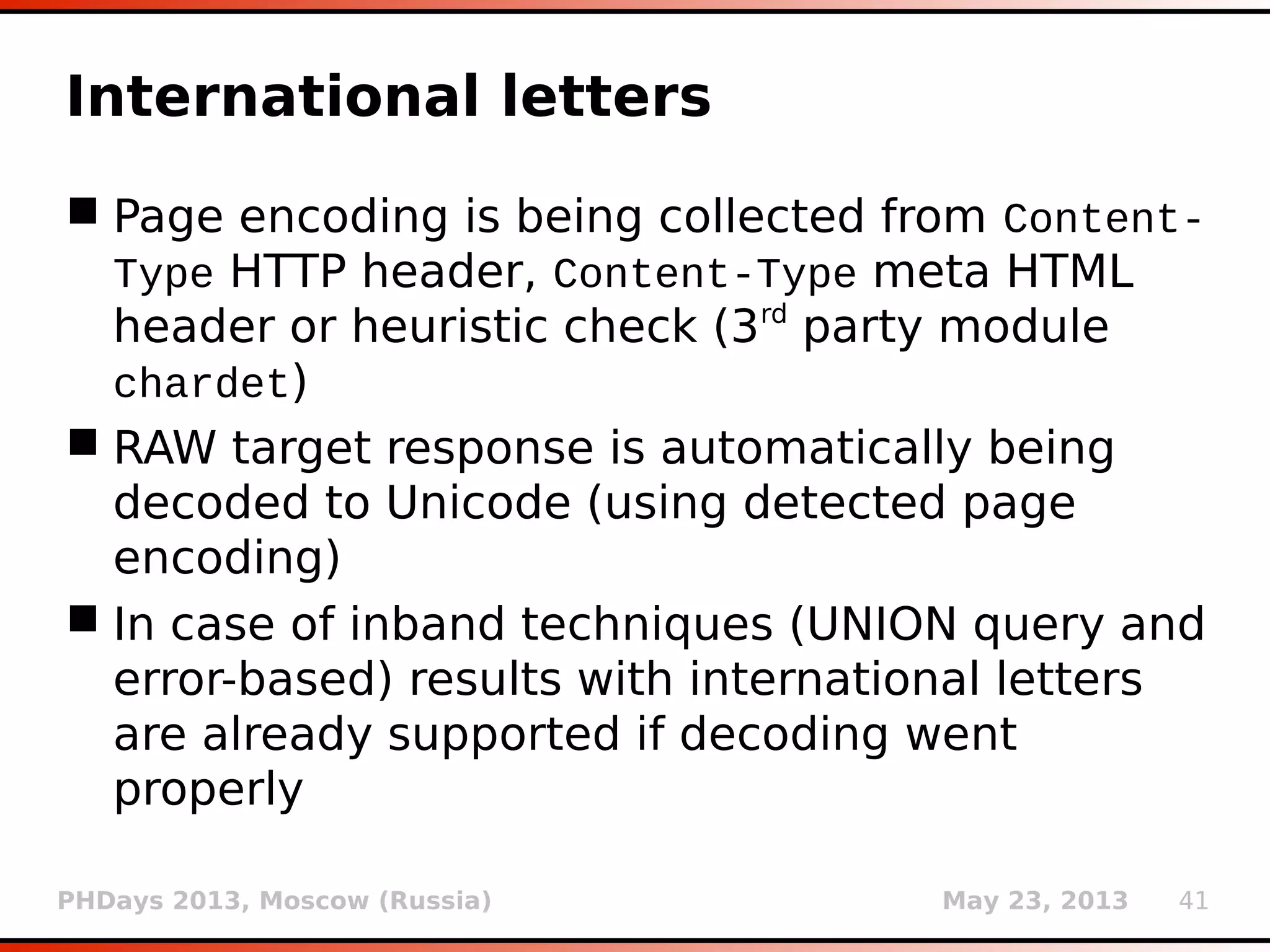 PHDays 2013, Moscow (Russia) May 23, 2013 41
Pivot dump table
 Some DBMSes (e.g. Microsoft SQL Server) don't
have OFFSET/LIMIT query mechanism making
enumeration problematic in non-UNION query
techniques
 Column with most DISTINCT values is
automatically chosen as the pivot column
 Pivot's first value bigger than previous (e.g.
SELECT MIN(id) WHERE id > ' ') is retrieved
 Entries for other columns (e.g. SELECT name
WHERE id=1) are being retrieved using current
pivot value
 Iterative process
 