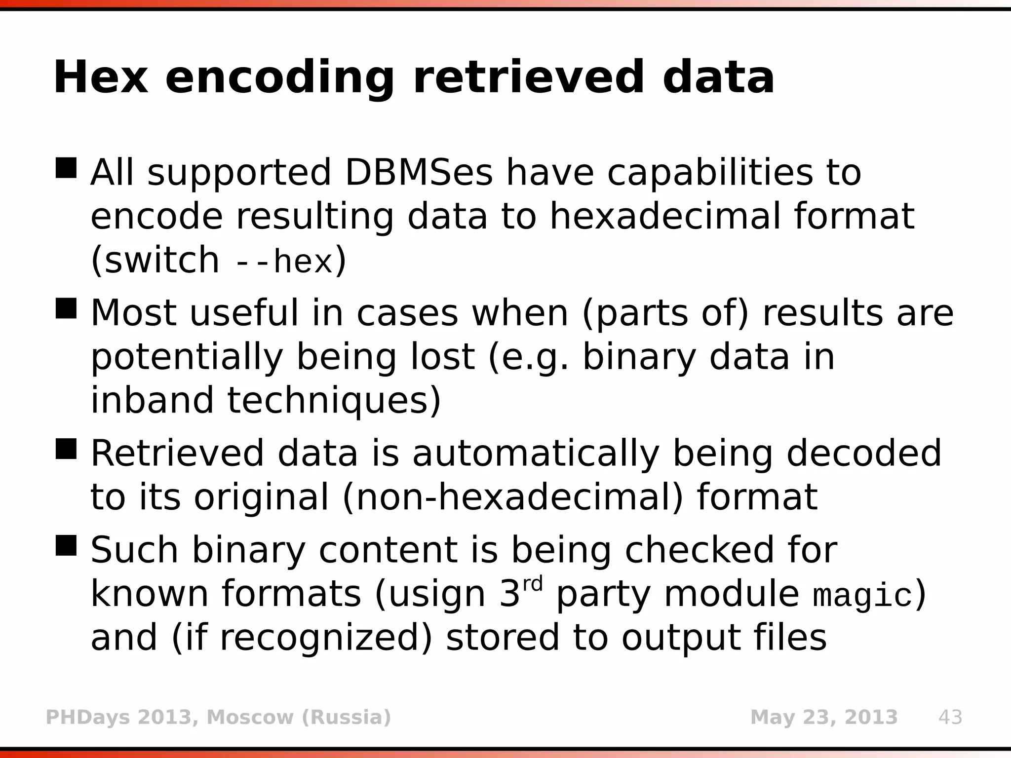 PHDays 2013, Moscow (Russia) May 23, 2013 43
International letters (2)
 In case of inference techniques (boolean-based
blind and time-based blind) characters are
being inferred already in their Unicode form
 Potential problems occur when stored data
and/or database connector use different (non-
compatible) charset than target's response
 In case of unsuccessful decoding of
international letters (e.g. gibberish output)
charset can be enforced (option --charset)
 