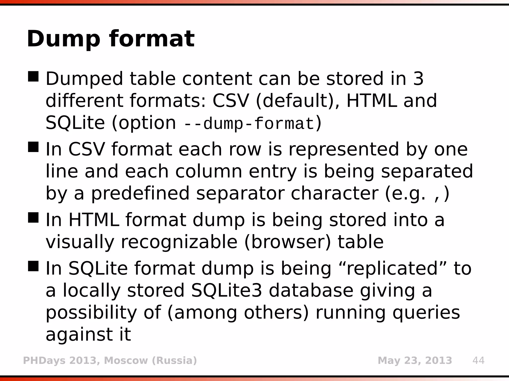 PHDays 2013, Moscow (Russia) May 23, 2013 44
Hex encoding retrieved data
 All supported DBMSes have capabilities to
encode resulting data to hexadecimal format
(switch --hex)
 Most useful in cases when (parts of) results are
potentially lost (e.g. binary data in inband
techniques)
 Retrieved data is automatically decoded to its
original (non-hexadecimal) format
 Such binary content is checked for known
formats (usign 3rd
party module magic) and (if
recognized) stored to output files
 