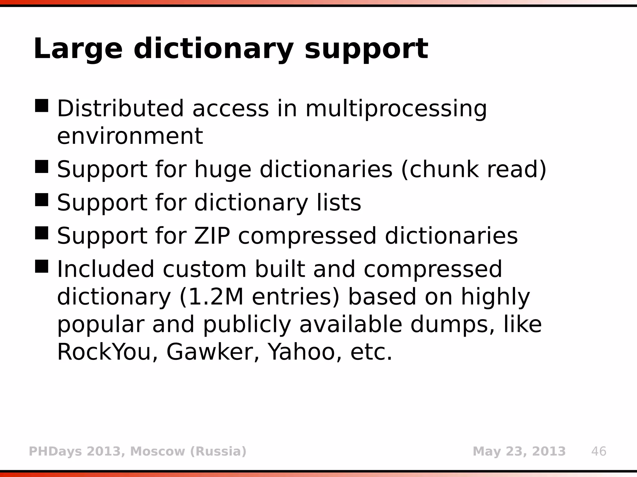 PHDays 2013, Moscow (Russia) May 23, 2013 46
Password cracking
 Implemented support for detection and
wordlist-based cracking of 14 different
commonly used hash algorithms
 MySQL (newer and older), MsSQL (newer and
older), Oracle (newer and older), PostgreSQL,
MD5, SHA1, etc.
 Automatic analysis of retrieved passwords (--
passwords) and table dumps (--dump)
 (Optional) common suffix forms (1, 123, etc.)
 Multiprocessed attack (# of CPUs)
 1M MySQL hash guesses in under 10 seconds
on 4 core Intel Xeon W3550 @ 3.07GHz
 
