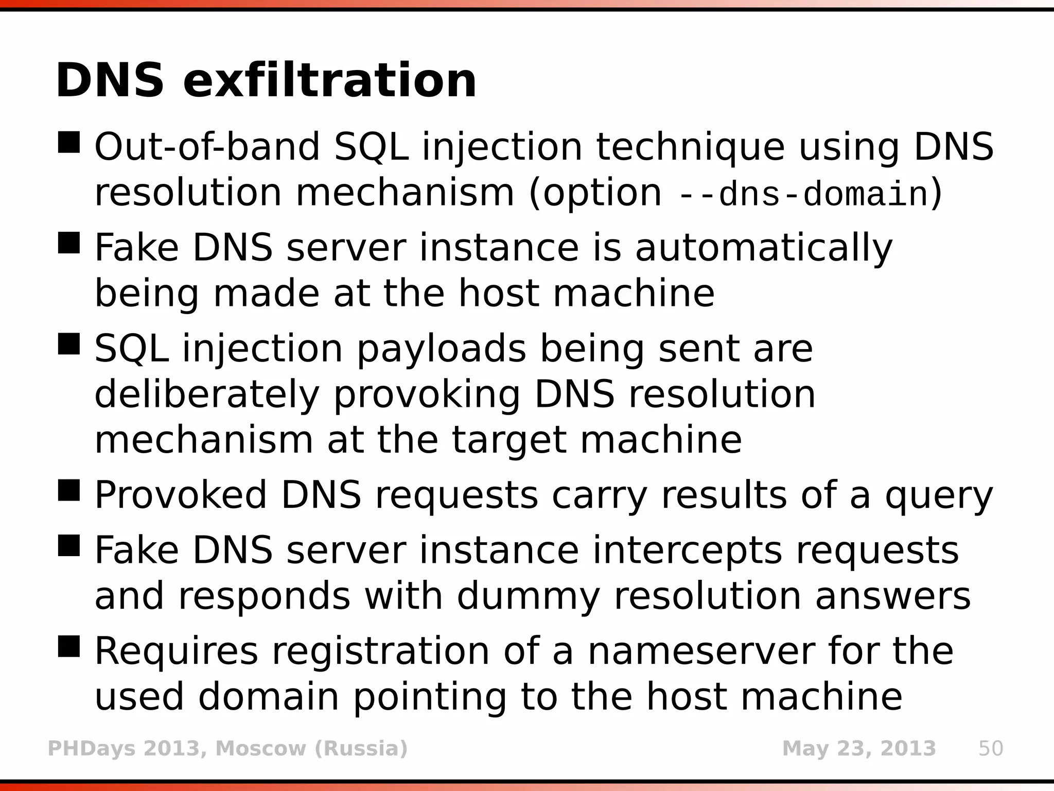 PHDays 2013, Moscow (Russia) May 23, 2013 50
Second order SQL injection
 Occurs when provided user data stored at one
place is being used in vulnerable SQL
statement at the other place
 Similar to permanent XSS
 User can explicitly set the location where to
look for the response (option --second-order)
 Effectively doubling number of required
requests
 