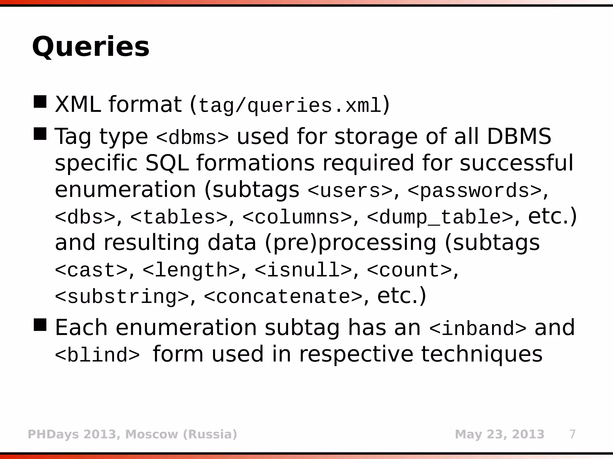 PHDays 2013, Moscow (Russia) May 23, 2013 7
Queries
 XML format (xml/queries.xml)
 Tag type <dbms> used for storage of all DBMS
specific SQL formations required for successful
enumeration (subtags <users>, <passwords>,
<dbs>, <tables>, <columns>, <dump_table>, etc.)
and resulting data (pre)processing (subtags
<cast>, <length>, <isnull>, <count>,
<substring>, <concatenate>, etc.)
 Each enumeration subtag has an <inband> and
<blind> form used in respective techniques
 