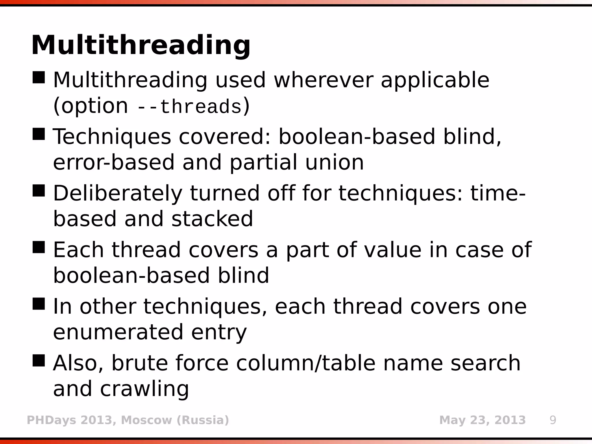 PHDays 2013, Moscow (Russia) May 23, 2013 9
Multithreading
 Multithreading implemented wherever
applicable (option --threads)
 Techniques covered: boolean-based blind,
error-based and partial UNION query
 Deliberately turned off for techniques: time-
based and stacked (lots of reasons)
 Each thread covers a part of value in case of
boolean-based blind
 In other techniques, each thread covers one
enumerated entry
 Also, implemented for brute force column/table
name search and crawling
 