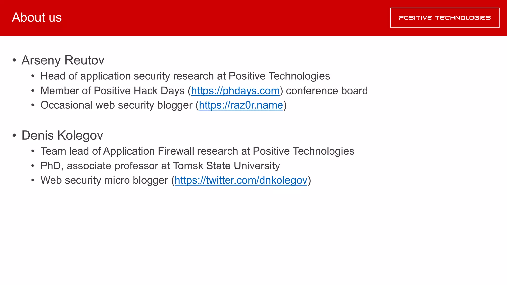 About us
• Arseny Reutov
• Head of application security research at Positive Technologies
• Member of Positive Hack Days (https://phdays.com) conference board
• Occasional web security blogger (https://raz0r.name)
• Denis Kolegov
• Team lead of Application Firewall research at Positive Technologies
• PhD, associate professor at Tomsk State University
• Web security micro blogger (https://twitter.com/dnkolegov)
 