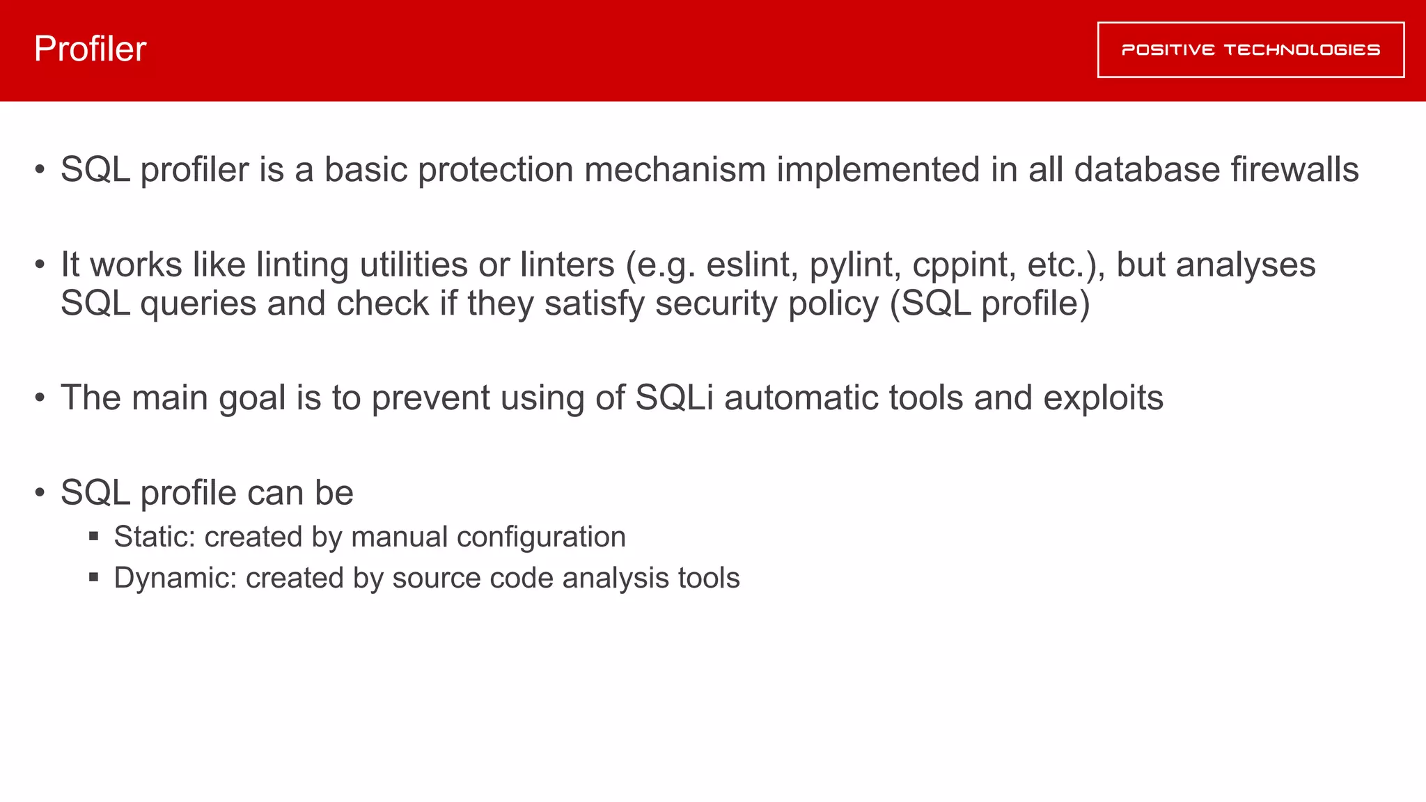 Profiler
• SQL profiler is a basic protection mechanism implemented in all database firewalls
• It works like linting utilities or linters (e.g. eslint, pylint, cppint, etc.), but analyses
SQL queries and check if they satisfy security policy (SQL profile)
• The main goal is to prevent using of SQLi automatic tools and exploits
• SQL profile can be
§ Static: created by manual configuration
§ Dynamic: created by source code analysis tools
 