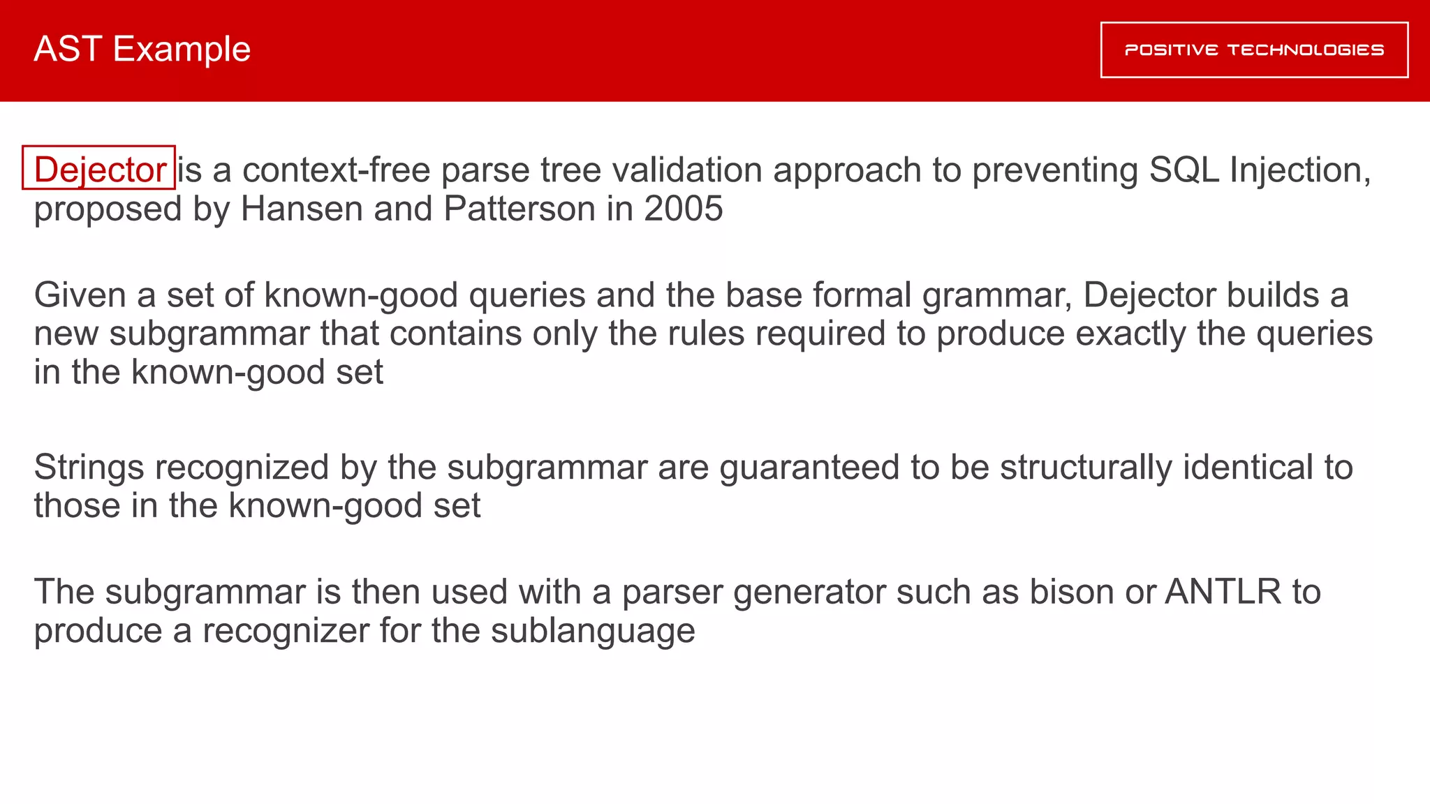 AST Example
Dejector is a context-free parse tree validation approach to preventing SQL Injection,
proposed by Hansen and Patterson in 2005
Given a set of known-good queries and the base formal grammar, Dejector builds a
new subgrammar that contains only the rules required to produce exactly the queries
in the known-good set
Strings recognized by the subgrammar are guaranteed to be structurally identical to
those in the known-good set
The subgrammar is then used with a parser generator such as bison or ANTLR to
produce a recognizer for the sublanguage
 