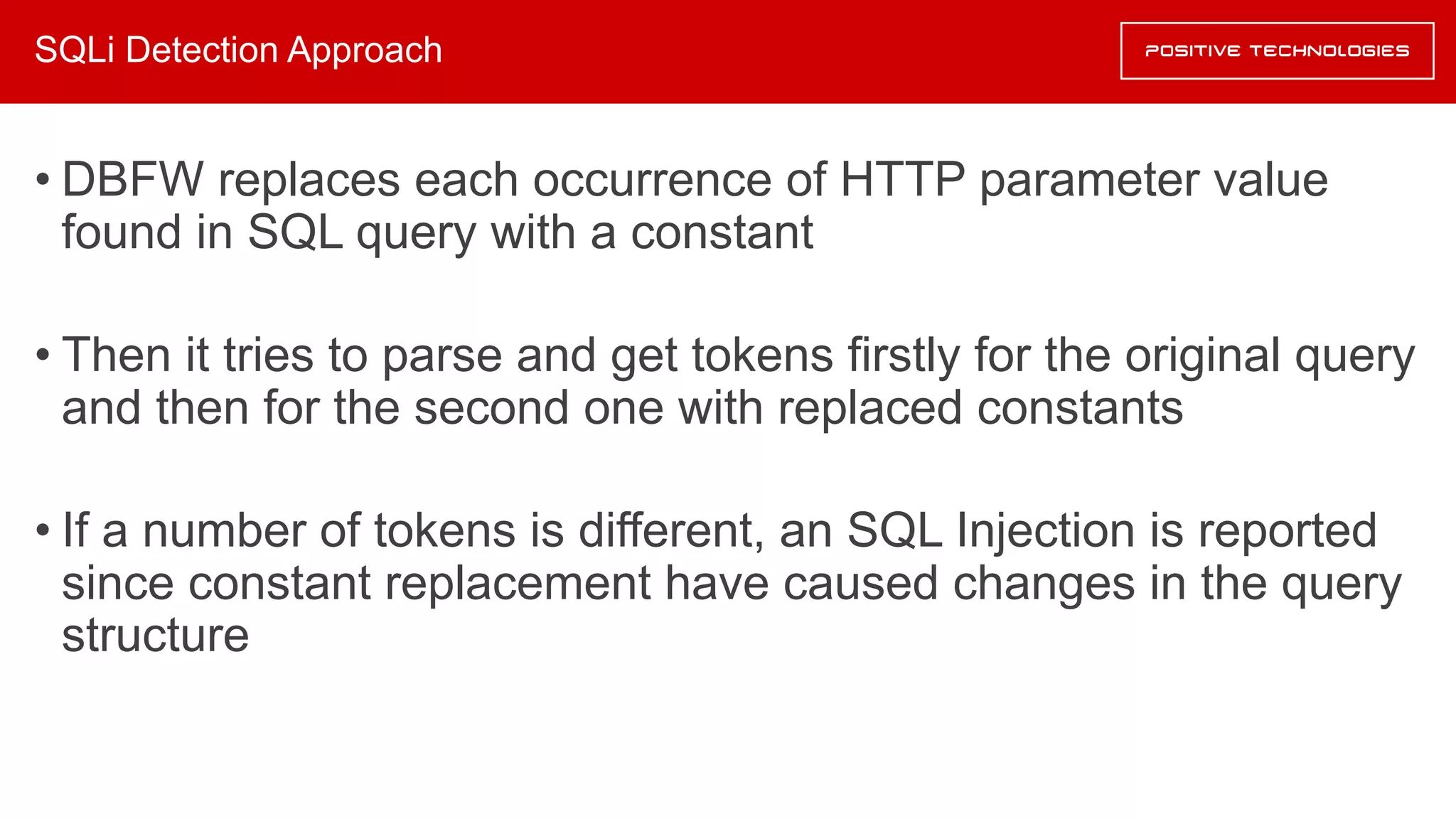 SQLi Detection Approach
• DBFW replaces each occurrence of HTTP parameter value
found in SQL query with a constant
• Then it tries to parse and get tokens firstly for the original query
and then for the second one with replaced constants
• If a number of tokens is different, an SQL Injection is reported
since constant replacement have caused changes in the query
structure
 