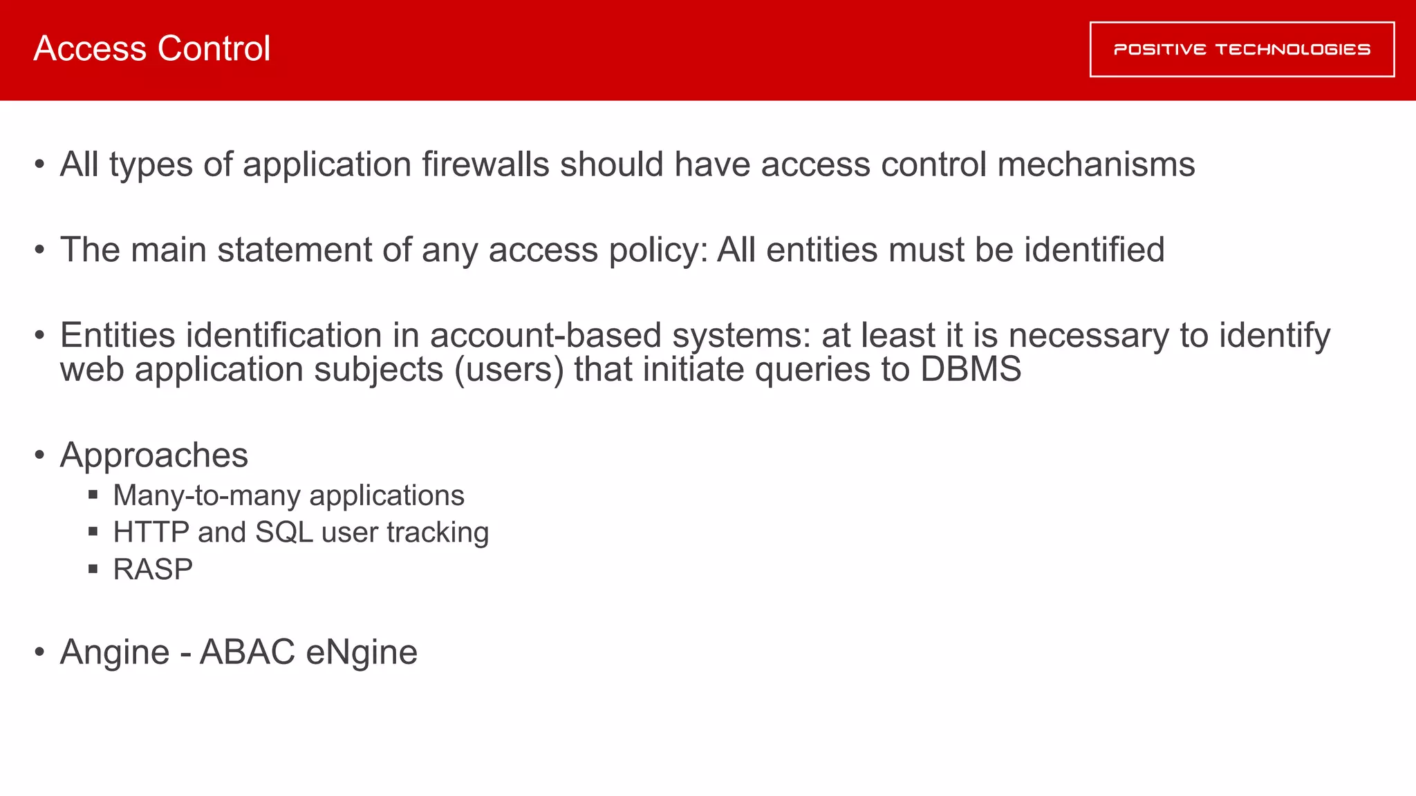 Access Control
• All types of application firewalls should have access control mechanisms
• The main statement of any access policy: All entities must be identified
• Entities identification in account-based systems: at least it is necessary to identify
web application subjects (users) that initiate queries to DBMS
• Approaches
§ Many-to-many applications
§ HTTP and SQL user tracking
§ RASP
• Angine - ABAC eNgine
 