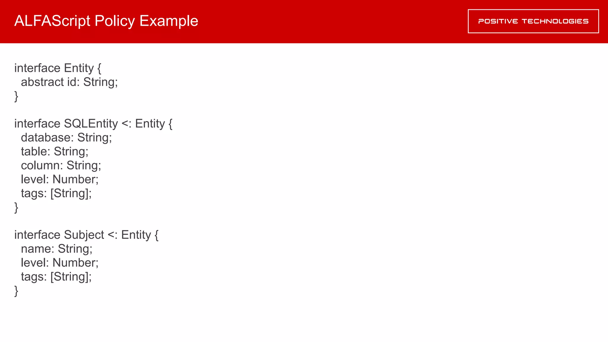 ALFAScript Policy Example
interface Entity {
abstract id: String;
}
interface SQLEntity <: Entity {
database: String;
table: String;
column: String;
level: Number;
tags: [String];
}
interface Subject <: Entity {
name: String;
level: Number;
tags: [String];
}
 