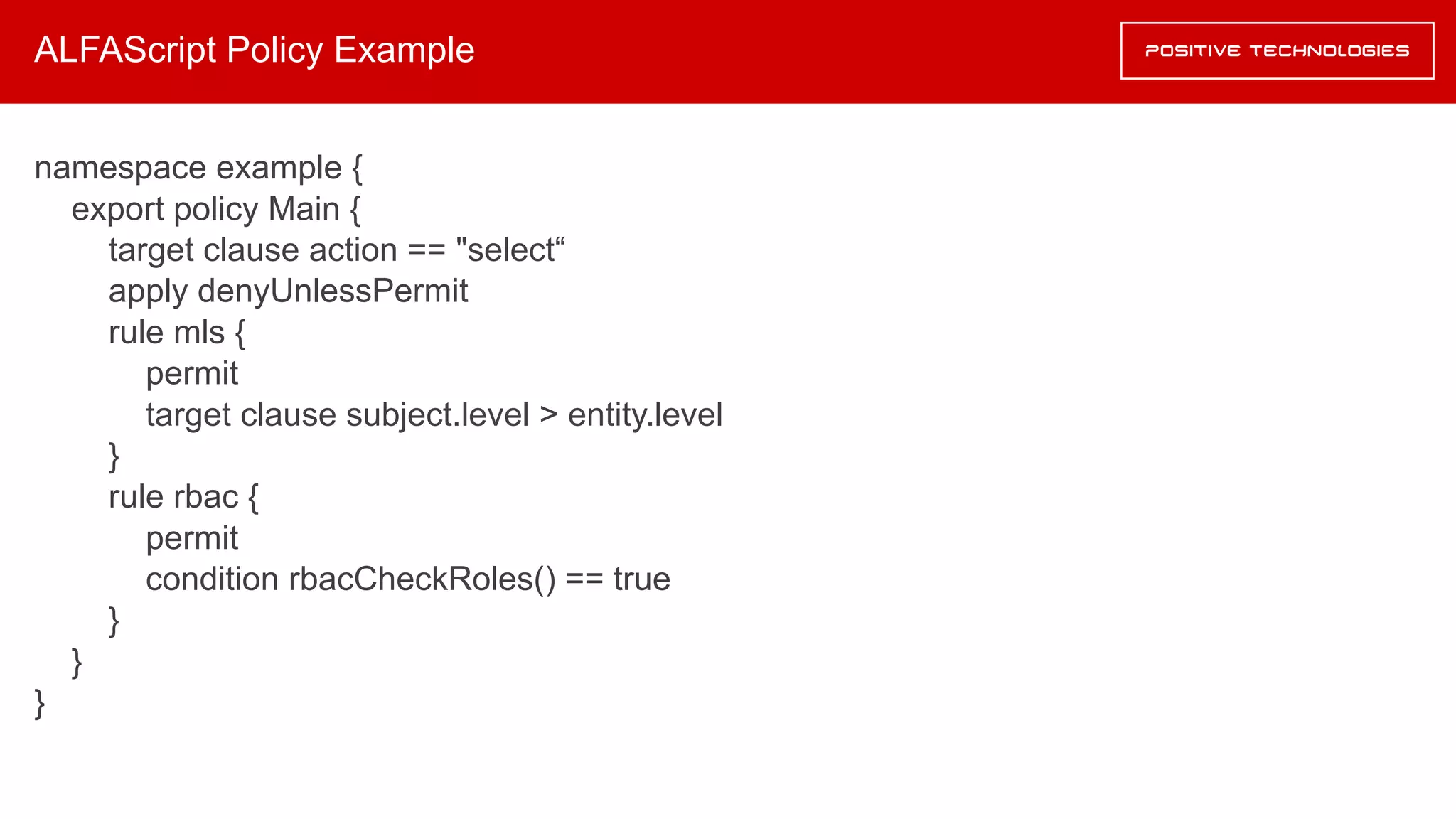 ALFAScript Policy Example
namespace example {
export policy Main {
target clause action == "select“
apply denyUnlessPermit
rule mls {
permit
target clause subject.level > entity.level
}
rule rbac {
permit
condition rbacCheckRoles() == true
}
}
}
 