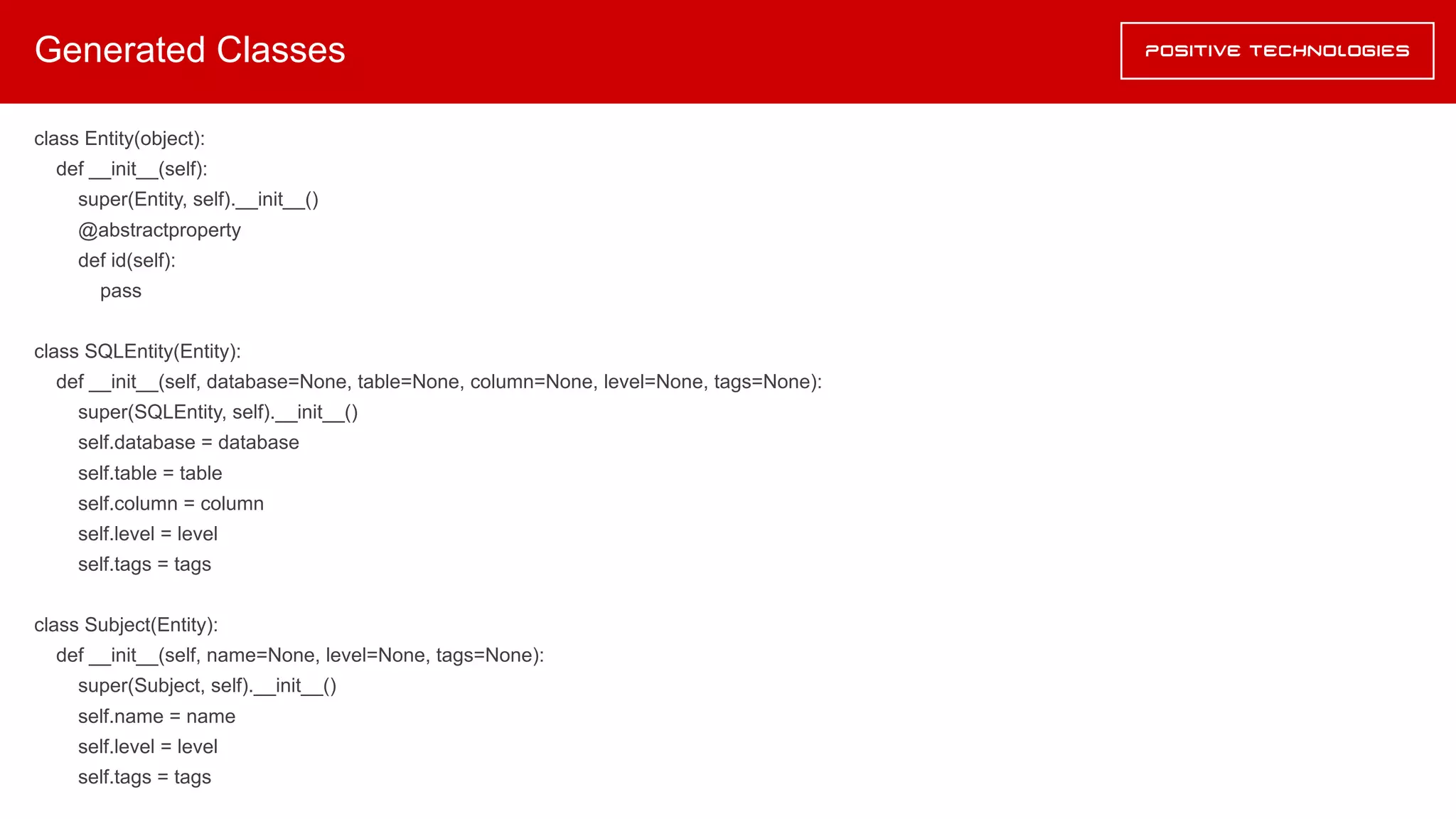 Generated Classes
class Entity(object):
def __init__(self):
super(Entity, self).__init__()
@abstractproperty
def id(self):
pass
class SQLEntity(Entity):
def __init__(self, database=None, table=None, column=None, level=None, tags=None):
super(SQLEntity, self).__init__()
self.database = database
self.table = table
self.column = column
self.level = level
self.tags = tags
class Subject(Entity):
def __init__(self, name=None, level=None, tags=None):
super(Subject, self).__init__()
self.name = name
self.level = level
self.tags = tags
 
