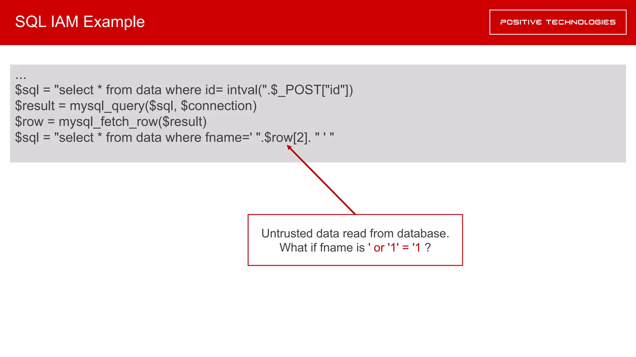 SQL IAM Example
…
$sql = "select * from data where id= intval(".$_POST["id"])
$result = mysql_query($sql, $connection)
$row = mysql_fetch_row($result)
$sql = "select * from data where fname=' ".$row[2]. " ' "
Untrusted data read from database.
What if fname is ' or '1' = '1 ?
 