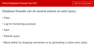 What Database Firewall Can Do?
Database firewalls can do several actions on each query:
• Pass
• Log for monitoring purposes
• Alert
• Rewrite query
• Block (either by dropping connection or by generating a native error code)
 