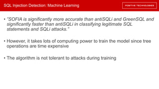 SQL Injection Detection: Machine Learning
• ”SOFIA is significantly more accurate than antiSQLi and GreenSQL and
significantly faster than antiSQLi in classifying legitimate SQL
statements and SQLi attacks.”
• However, it takes lots of computing power to train the model since tree
operations are time expensive
• The algorithm is not tolerant to attacks during training
 