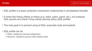 Profiler
• SQL profiler is a basic protection mechanism implemented in all database firewalls
• It works like linting utilities or linters (e.g. eslint, pylint, cppint, etc.), but analyses
SQL queries and check if they satisfy security policy (SQL profile)
• The main goal is to prevent using of SQLi automatic tools and exploits
• SQL profile can be
§ Static: created by manual configuration
§ Dynamic: created by source code analysis tools
 