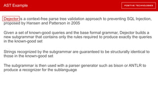 AST Example
Dejector is a context-free parse tree validation approach to preventing SQL Injection,
proposed by Hansen and Patterson in 2005
Given a set of known-good queries and the base formal grammar, Dejector builds a
new subgrammar that contains only the rules required to produce exactly the queries
in the known-good set
Strings recognized by the subgrammar are guaranteed to be structurally identical to
those in the known-good set
The subgrammar is then used with a parser generator such as bison or ANTLR to
produce a recognizer for the sublanguage
 