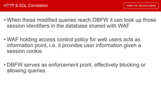 HTTP & SQL Correlation
• When these modified queries reach DBFW it can look up those
session identifiers in the database shared with WAF
• WAF holding access control policy for web users acts as
information point, i.e. it provides user information given a
session cookie
• DBFW serves as enforcement point, effectively blocking or
allowing queries
 