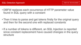 SQLi Detection Approach
• DBFW replaces each occurrence of HTTP parameter value
found in SQL query with a constant
• Then it tries to parse and get tokens firstly for the original query
and then for the second one with replaced constants
• If a number of tokens is different, an SQL Injection is reported
since constant replacement have caused changes in the query
structure
 